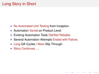 Long Story in Short
No Automated Unit Testing from Inception.
Automation Varied on Product Level.
Existing Automation Tools Old/Not Reliable.
Several Automation Attempts Ended with Failure.
Long QA Cycles / More Slip Through.
Story Continues ....
 