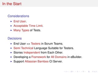 In the Start
Considerations
End User.
Acceptable Time Limit.
Many Types of Tests.
Decisions
End User => Testers in Scrum Teams.
Semi Technical Language Suitable for Testers.
Stories Independent from Each Other.
Developing a Framework for All Domains in eBuilder.
Support Atlassian Bamboo CI Server.
 