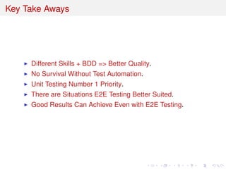 Key Take Aways
Different Skills + BDD => Better Quality.
No Survival Without Test Automation.
Unit Testing Number 1 Priority.
There are Situations E2E Testing Better Suited.
Good Results Can Achieve Even with E2E Testing.
 