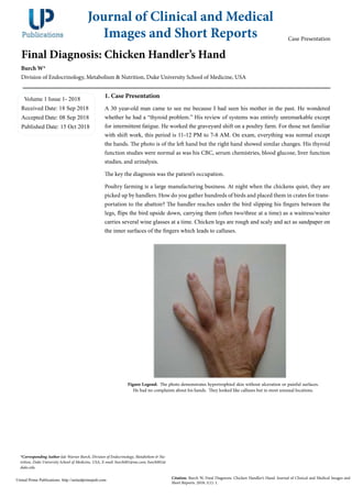 Final Diagnosis: Chicken Handler’s Hand
Burch W*
Division of Endocrinology, Metabolism & Nutrition, Duke University School of Medicine, USA
Volume 1 Issue 1- 2018
Received Date: 18 Sep 2018
Accepted Date: 08 Sep 2018
Published Date: 15 Oct 2018
1. Case Presentation
A 30 year-old man came to see me because I had seen his mother in the past. He wondered
whether he had a “thyroid problem.” His review of systems was entirely unremarkable except
for intermittent fatigue. He worked the graveyard shift on a poultry farm. For those not familiar
with shift work, this period is 11-12 PM to 7-8 AM. On exam, everything was normal except
the hands. The photo is of the left hand but the right hand showed similar changes. His thyroid
function studies were normal as was his CBC, serum chemistries, blood glucose, liver function
studies, and urinalysis.
The key the diagnosis was the patient’s occupation.
Poultry farming is a large manufacturing business. At night when the chickens quiet, they are
picked up by handlers. How do you gather hundreds of birds and placed them in crates for trans-
portation to the abattoir? The handler reaches under the bird slipping his fingers between the
legs, flips the bird upside down, carrying them (often two/three at a time) as a waitress/waiter
carries several wine glasses at a time. Chicken legs are rough and scaly and act as sandpaper on
the inner surfaces of the fingers which leads to calluses.
Journal of Clinical and Medical
Images and Short Reports
Citation: Burch W, Final Diagnosis: Chicken Handler’s Hand. Journal of Clinical and Medical Images and
Short Reports. 2018; 1(1): 1.
United Prime Publications: http://unitedprimepub.com
*Corresponding Author (s): Warner Burch, Division of Endocrinology, Metabolism & Nu-
trition, Duke University School of Medicine, USA, E-mail: burch001@me.com; burch001@
duke.edu
Case Presentation
Figure Legend: The photo demonstrates hypertrophied skin without ulceration or painful surfaces.
He had no complaints about his hands. They looked like calluses but in most unusual locations.
 