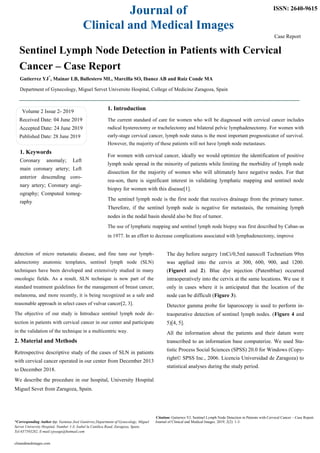 Journal of
Clinical and Medical Images
ISSN: 2640-9615
Case Report
Sentinel Lymph Node Detection in Patients with Cervical
Cancer – Case Report
Gutierrez YJ*
, Mainar LB, Ballestero ML, Marcilla SO, Ibanez AB and Ruiz Conde MA
Department of Gynecology, Miguel Servet Universito Hospital, College of Medicine Zaragoza, Spain
Volume 2 Issue 2- 2019
Received Date: 04 June 2019
Accepted Date: 24 June 2019
Published Date: 28 June 2019
1. Introduction
The current standard of care for women who will be diagnosed with cervical cancer includes
radical hysterectomy or trachelectomy and bilateral pelvic lymphadenectomy. For women with
early-stage cervical cancer, lymph node status is the most important prognosticator of survival.
However, the majority of these patients will not have lymph node metastases.
1. Keywords
Coronary anomaly; Left
main coronary artery; Left
anterior descending coro-
nary artery; Coronary angi-
ography; Computed tomog-
raphy
For women with cervical cancer, ideally we would optimize the identification of positive
lymph node spread in the minority of patients while limiting the morbidity of lymph node
dissection for the majority of women who will ultimately have negative nodes. For that
rea-son, there is significant interest in validating lymphatic mapping and sentinel node
biopsy for women with this disease[1].
The sentinel lymph node is the first node that receives drainage from the primary tumor.
Therefore, if the sentinel lymph node is negative for metastasis, the remaining lymph
nodes in the nodal basin should also be free of tumor.
The use of lymphatic mapping and sentinel lymph node biopsy was first described by Caban-as
in 1977. In an effort to decrease complications associated with lymphadenectomy, improve
detection of micro metastatic disease, and fine tune our lymph-
adenectomy anatomic templates, sentinel lymph node (SLN)
techniques have been developed and extensively studied in many
oncologic fields. As a result, SLN technique is now part of the
standard treatment guidelines for the management of breast cancer,
melanoma, and more recently, it is being recognized as a safe and
reasonable approach in select cases of vulvar cancer[2, 3].
The objective of our study is Introduce sentinel lymph node de-
tection in patients with cervical cancer in our center and participate
in the validation of the technique in a multicentric way.
2. Material and Methods
Retrospective descriptive study of the cases of SLN in patients
with cervical cancer operated in our center from December 2013
to December 2018.
We describe the procedure in our hospital, University Hospital
Miguel Sevet from Zaragoza, Spain.
The day before surgery 1mCi/0,5ml nanocoll Technetium 99m
was applied into the cervix at 300, 600, 900, and 1200.
(Figure1 and 2). Blue dye injection (Patentblue) occurred
intraoperatively into the cervix at the same locations. We use it
only in cases where it is anticipated that the location of the
node can be difficult (Figure 3).
Detector gamma probe for laparoscopy is used to perform in-
traoperative detection of sentinel lymph nodes. (Figure 4 and
5)[4, 5].
All the information about the patients and their datum were
transcribed to an information base computerize. We used Sta-
tistic Process Social Sciences (SPSS) 20.0 for Windows (Copy-
right© SPSS Inc., 2006. Licencia Universidad de Zaragoza) to
statistical analyses during the study period.
Citation: Gutierrez YJ, Sentinel Lymph Node Detection in Patients with Cervical Cancer – Case Report.
*Corresponding Author (s): Yasmina José Gutiérrez,Department of Gynecology, Miguel Journal of Clinical and Medical Images. 2019; 2(2): 1-3.
Servet University Hospital, Number 1-3, Isabel la Católica Road, Zaragoza, Spain,
Tel:657593282, E-mail:yjosegu@hotmail.com
clinandmedimages.com
 