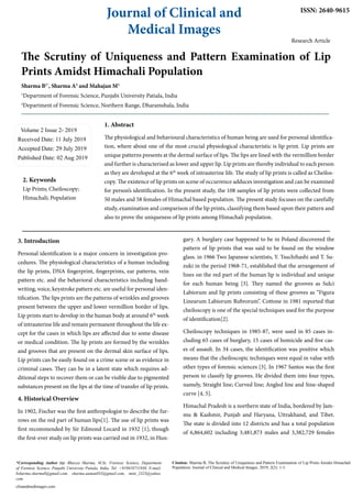 The Scrutiny of Uniqueness and Pattern Examination of Lip
Prints Amidst Himachali Population
Sharma B1*
, Sharma A2
and Mahajan M2
1
Department of Forensic Science, Punjabi University Patiala, India
2
Department of Forensic Science, Northern Range, Dharamshala, India
Volume 2 Issue 2- 2019
Received Date: 11 July 2019
Accepted Date: 29 July 2019
Published Date: 02 Aug 2019
1. Abstract
The physiological and behavioural characteristics of human being are used for personal identifica-
tion, where about one of the most crucial physiological characteristic is lip print. Lip prints are
unique patterns presents at the dermal surface of lips. The lips are lined with the vermillion border
and further is characterised as lower and upper lip. Lip prints are thereby individual to each person
as they are developed at the 6th
week of intrauterine life. The study of lip prints is called as Cheilos-
copy. The existence of lip prints on scene of occurrence adduces investigation and can be examined
for person’s identification. In the present study, the 108 samples of lip prints were collected from
50 males and 58 females of Himachal based population. The present study focuses on the carefully
study, examination and comparison of the lip prints, classifying them based upon their pattern and
also to prove the uniqueness of lip prints among Himachali population.
Journal of Clinical and
Medical Images
Citation: Sharma B, The Scrutiny of Uniqueness and Pattern Examination of Lip Prints Amidst Himachali
Population. Journal of Clinical and Medical Images. 2019; 2(2): 1-3.
clinandmedimages.com
*Corresponding Author (s): Bhavya Sharma, M.Sc. Forensic Science, Department
of Forensic Science, Punjabi University Patiala, India. Tel: +919810711930, E-mail:
bsharma.sharma8@gmail.com, sharma.aaman033@gmail.com, mini_2323@yahoo.
com
ISSN: 2640-9615
2. Keywords
Lip Prints; Cheiloscopy;
Himachali; Population
Research Article
3. Introduction
Personal identification is a major concern in investigation pro-
cedures. The physiological characteristics of a human including
the lip prints, DNA fingerprint, fingerprints, ear patterns, vein
pattern etc. and the behavioral characteristics including hand-
writing, voice, keystroke pattern etc. are useful for personal iden-
tification. The lips prints are the patterns of wrinkles and grooves
present between the upper and lower vermillion border of lips.
Lip prints start to develop in the human body at around 6th
week
of intrauterine life and remain permanent throughout the life ex-
cept for the cases in which lips are affected due to some disease
or medical condition. The lip prints are formed by the wrinkles
and grooves that are present on the dermal skin surface of lips.
Lip prints can be easily found on a crime scene or as evidence in
criminal cases. They can be in a latent state which requires ad-
ditional steps to recover them or can be visible due to pigmented
substances present on the lips at the time of transfer of lip prints.
4. Historical Overview
In 1902, Fischer was the first anthropologist to describe the fur-
rows on the red part of human lips[1]. The use of lip prints was
first recommended by Sir Edmond Locard in 1932 [1]; though
the first-ever study on lip prints was carried out in 1932, in Hun-
gary. A burglary case happened to be in Poland discovered the
pattern of lip prints that was said to be found on the window
glass. in 1966 Two Japanese scientists, Y. Tsuchihashi and T. Su-
zuki in the period 1968-71, established that the arrangement of
lines on the red part of the human lip is individual and unique
for each human being [3]. They named the grooves as Sulci
Labiorum and lip prints consisting of these grooves as “Figura
Linearum Labiorum Rubrorum”. Cottone in 1981 reported that
cheiloscopy is one of the special techniques used for the purpose
of identification[2].
Cheiloscopy techniques in 1985-87, were used in 85 cases in-
cluding 65 cases of burglary, 15 cases of homicide and five cas-
es of assault. In 34 cases, the identification was positive which
means that the cheiloscopic techniques were equal in value with
other types of forensic sciences [3]. In 1967 Santos was the first
person to classify lip grooves. He divided them into four types,
namely, Straight line; Curved line; Angled line and Sine-shaped
curve [4, 5].
Himachal Pradesh is a northern state of India, bordered by Jam-
mu & Kashmir, Punjab and Haryana, Uttrakhand, and Tibet.
The state is divided into 12 districts and has a total population
of 6,864,602 including 3,481,873 males and 3,382,729 females
 