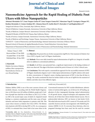 Journal of Clinical and
Medical Images
ISSN: 2640-9615
Research Article
Nanomedicine Approach for the Rapid Healing of Diabetic Foot
Ulcers with Silver Nanoparticles
Almonaci-Hernández CA1&
, Luna-Vazquez-Gomez R2&
, Luna-Vazquez-Gomez RA3
, Valenciano-Vega JI4
, Carriquiry-Chequer NI2
,
Rembao-Hernández A2
, Gomez-Zendejas ML5
, Almanza-Reyes H6
, Garibo-Ruiz D7
, Pestryakov A8
and Bogdanchikova N9*
1
Integral and Advance Clinic, Ensenada, Baja California, Mexico
2
School of Medicine, Campus Ensenada, Autonomous University of Baja California, Mexico
3
Faculty of Medicine, Campus Mexicali. Autonomous University of Baja California, Mexico
4
Hospital El Mirador of ISSSTECALI Tijuana, Baja California, Mexico
5
Faculty of Science, Campus Ensenada. Autonomous University of Baja California, Mexico
6
Faculty of Medicine and Psychology, Campus Tijuana. Autonomous University of Baja California, Mexico
7
CONACYT - Center of Nanoscience and Nanotechnology, National Autonomous University of Mexico, Mexico
8
Research School of Chemistry & Applied Biomedical Science, Tomsk Polytechnic University, Russia
9
Department of Nanomaterial Physicochemistry Center of Nanoscience and Nanotechnology, National Autonomous
Volume 3 Issue 2- 2020
Received Date: 07 Jan 2020
Accepted Date: 22 Jan 2020
Published Date: 28 Jan 2020
2. Keywords
Diabetic foot ulcers; Diabetes
mellitus; Silver nanoparticles;
Nanomedicine; Chronic ul-
cers; Wound healing
1. Abstract
1.1. Objectives: We present the use of silver nanoparticles (AgNPs) for 3 the treatment of Diabetic Foot
Ulcers (DFU) of grade 2 and 3 of Wagner classification.
1.2. Methods: Ulcers were daily treated by topical administration of AgNPs (at 1.8mg/mL of metallic
silver) in addition to conventional antibiotics.
1.3. Results: In all three cases presented here, a significant improvement in the healing evolution of
ulcers was observed. The edges of the lesion reached the point of closure in 2 of the 3 clinical cases.
1.4. Conclusions: This work reports a nanomedicine approach for the successfully treatment of DFU
of Wagner classification degrees 2 and 3. Daily topical administration of AgNPs solution with metal-
lic silver concentration of 1.8mg/mL causes a healing improvement of DFU in less than 60 days in
average. The results constituted the basis for further studies on the use of AgNPs for the treatment of
diabetic and other ulcers from different origins.	
*Corresponding Author (s): Nina Bogdanchikova, Almonaci-Hernández CA, Lu-
na-Vazquez-Gomez R, Department of Centro of Nano Science and Nanotechnology National
Autonomous University of Mexico, UNAM, Km. 107 Carretera Tijuana-Ensenada, Ensenada,
Baja California, 22860 Mexico, E-mail: nina@cnyn.unam.mx
clinandmedimages.com
Citation: Bogdanchikova N, Department of Center of Nanoscience and Nanotechnology, National Autono-
mous University of Mexico. Journal of Clinical and Medical Images. 2020; V3(2): 1-7.
3. Introduction
Diabetes Mellitus (DM) is one of the most common chronic and
metabolic diseases. According with the World Health Organiza-
tion, in 2014 there were 422 million of diabetic people and 1.5 mil-
lion of people have died due to this illness in 2012 [1,2]. In Mex-
ico DM is the second major cause of death [3]. Impaired wound
healing is a common complication and the main cause of hospi-
talization and lower limbs amputation in patients with DM. This
causes what is known as Diabetic Foot Ulcers (DFU). The lifetime
risk of patients with DM to develop DFU is 25%. As a consequence
of DM, it is estimated that a lower limb is lost some where in the
world every 30 seconds [4,5].
Conventional treatments for DFU include debridement, adminis-
tration of antimicrobial agents, use of devices for off-loading, ap-
plication of silver impregnated dressings, topical administration
of cell growth factors, surgical techniques and amputation [6,8].
However, all of them have shown limited clinical success. Due to
polymicrobial infections, DFU are known to heal slowly [9,10].
Microbial infections found in DFU consist of 73% aerobic and 27%
anaerobic bacteria and also microorganisms with MultiDrug Re-
sistance (MDR) [11,12]. To overcome those infections, silver-im-
pregnated dressings have been used, but the need for constant
Author Contributions: Almonaci-Hernandez CA, Luna-Vazquez-Gomez R, These authors have contrib-
uted equally to this article.
 
