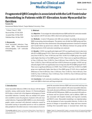 Journal of Clinical and
MedicalImages
ISSN: 2640-9615
Research Article
FragmentedQRSComplexisassociatedwiththeLeftVentricular
Remodeling in Patients with ST-Elevation Acute Myocardial In-
farction
Yanmin Xu*
International Medical School, Tianjin Medical University, China
Volume 3 Issue 5- 2020
Received Date: 03 Feb 2020
Accepted Date: 02 Mar 2020
Published Date: 06 Mar 2020
2. Keywords
Acute myocardial infarction; Frag-
mented QRS; Three-dimensional
echocardiography; Left ventricular
remodeling
3. Introduction
1. Abstract
1.1. Objective: Toinvestigate the relationship between fQRS and the left ventricularremodel-
ing in patients with ST-elevation AMI in short-term and long-term period
1.2. Methods: A total of 140 patients with AMI were enrolled. Accoridng to the presence of
fQRS in presenting electrocardiogram. The patients were divided into fQRS group and Non-
fQRS group. Real-time three-dimensional echocardiograph parameters measured in-hospital
and 6-month follow-up period were collected. The difference between two groups and the
influencing factors of left ventricular remodeling were analyzed.
1.3. Results: LVESVwas significantly higher and LVEFwas significantlylower inshort-term
after PCI in fQRS group (P<0.01). There was no significant differences in LVEDV.Tmsv16-SD
(ms),Tmsv16-SD (%), Tmsv 16-Dif (ms) and Tmsv 16-Dif (%) in fQRS group were signifi-
cantly higher than those in Non-fQRS group (P<0.01). There were no significant differences
in Tmsv 12-SD (ms), Tmsv 12-SD (%), Tmsv 6-SD (ms), Tmsv 6-SD (%), Tmsv 12-Dif (ms),
Tmsv 12-Dif (%), Tmsv 6-Dif (ms) and Tmsv 6-Dif (%) between two groups. LVESV was sig-
nificantly higher LVEF was significantly lower in long-term after PCIin fQRS group (P<0.01).
There was no significant difference in LVEDV.Tmsv16-SD (%) and Tmsv 16-Dif (%) in fQRS
group were significantly higher than those in Non-fQRS group (P<0.05), but no significant
differences in Tmsv16-SD (ms), Tmsv 12-SD (ms), Tmsv 12-SD (%), Tmsv 6-SD (ms), Tmsv
6-SD (%), Tmsv 16-Dif (ms), Tmsv 12-Dif (ms), Tmsv 12-Dif (%), Tmsv 6-Dif (ms) and Tmsv
6-Dif (%) between two groups.
1.4. Conclusion: Left ventricular remodeling is more obvious in patients with AMI compli-
cated with fQRS in short-term and long-termperiod.
gated the association between fQRS and nosocomial and long-term
Acute myocardial infarction (AMI) is the disease with the highest
mortality among cardiovascular diseases [1].
Electrocardiogram
(ECG) plays a crucial role in the diagnosis and prognosis of acute
myocardial infarction. Currently, there are multiple ECG param-
eters available to assess the prognosis of patients with acute myo-
cardial infarction. Fragmented QRS (fQRS) is a new electrocardio-
graphic marker associated with abnormal conduction caused by
myocardial scarring or myocardial necrosis as well as conduction
delay peripheral to the infarct area [2]. A meta-analysis [3] investi-
cardiovascular events in patients with acute myocardial infarction.
The results showed no difference in the frequency of fQRS between
STEMI and NSTEMI patients. fQRS was associated with multives-
sel disease and low ejection fraction, and in addition, fQRS was
also associated with hospital mortality and long-term mortality
and MACE events. Myocardial remodeling is an important phase
of the development of acute myocardial infarction. It refers to the
process of changes in myocardial size, shape and tissue structure
resulting from myocardial injury or increased load, which may
*Corresponding Author (s): Yanmin Xu, International Medical School, Tianjin Medical Uni- Citation: Yanmin Xu, Fragmented QRS Complex is associated with the Left Ventricular Remodeling in
versity, No.22 Qi Xiang Tai Road, He Ping District, Tianjin 300070, P.R. China, E-mail: xuy-
anminphdmd@sina.com
Patients with ST-Elevation Acute Myocardial Infarction. Journal of Clinical and Medical Images. 2020;
V3(5): 1-8.
 