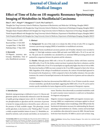 Journal of Clinical and
Medical Images
ISSN: 2640-9615
Research Article
Effect of Time of Echo on 1H-magnetic Resonance Spectroscopy
Imaging of Metabolites in Maxillofacial Carcinoma
Zhao J2,*
, Mi J1,*
, Wang B1,2,&
, Shangguan C3,&
, Liu S4
, Wu J5
and Xue Y2
,
1
Shanghai Jiao Tong University School of Medicine, Department of Biochemistry and Molecular Cell Biology, Shanghai 200025
2
Ninth Hospital affiliated with Shanghai Jiao Tong University School of Medicine, Department of Radiological Imaging, Shanghai 200011
3
Shanghai Ruijin Hospital affiliated with Shanghai Jiao Tong University School of Medicine, Department of Oncology, Shanghai 200020
4
Ninth Hospital affiliated with Shanghai Jiao Tong University School of Medicine, Department of Maxillofacial Surgery, Shanghai 200011
5
Sixth Hospital affiliated with Shanghai Jiao Tong University School of Medicine, Department of Radiological Imaging, Shanghai 200233
Volume 3 Issue 6- 2020
Received Date: 11 Feb 2020
Accepted Date: 11 Mar 2020
Published Date: 17 Mar 2020
2. Keywords
1H-Magnetic resonance spec-
troscopy; Metabolites; Time of
echo; Maxillofacial carcinoma
*Corresponding Author (s): Jun Mi, Shanghai Jiao Tong University School of Medicine, De-
partment of Biochemistry and Molecular Cell Biology, 280 South Chongqing Rd., Shanghai
200025, E-mail: jmei@sjtu.edu.cn and Jiangmin Zhao, Ninth Hospital affiliated with Shanghai
Jiao Tong University School of Medicine, E-mail: johnmzhao@sjtu.edu.cn
clinandmedimages.com
Citation: Zhao J, Mi J, Effect of Time of Echo on 1H-magnetic Resonance Spectroscopy Imaging of Metab-
olites in Maxillofacial Carcinoma. Journal of Clinical and Medical Images. 2020; V3(6): 1-8.
Author Contributions: Bocheng Wang, Chengfang Shangguan. These authors have contributed equally
to this article.
1. Abstract
1.1. Background: The aim of this study is to evaluate the effect of time of echo (TE) on magnetic
resonance spectroscopy imaging (MRSI) of metabolites in maxillofacial carcinoma.
1.2. Methods: Twenty maxillofacial carcinoma patients and 10 healthy volunteers were recruited to
undergo 1.5-Tesla high-resolution routine MRI and multi-voxel MRSI with a TE of 35 ms and 144
ms. The peak area for metabolites was calculated by an automated MRSI processing protocol and
analyzed for comparison between the patients and the volunteers.
1.3. Results: Although proton MRS with a 144 ms TE could detect choline with better sensitivity
than MRS with a 35 ms TE, the choline content was lower in patients than that in volunteers, and the
sensitivity of MRS with a 35 ms TE to lactate/lipids was significantly higher than that of 144 ms MRS.
The detection baseline of MRS was more constant in the 35 ms MRS compared to that in the 144 ms
MRS. Regardless of the subtype of maxillofacial carcinoma, the content of lactate/lipid appeared to
be increased in the 20 patients (p < 0.001) compared to that in the healthy volunteers. One year after
treatment, the content of lactate/lipid returned to the baseline level in 8 patients and was reduced in
5 patients.
1.4. Conclusions: Our data have demonstrated that MRSI with a 35 ms TE better reveals the content
of tumor metabolites, specifically lactate/lipid, suggesting that MRSI with a 35 ms TE can be used to
monitor specific metabolites for tumor diagnosis and the assessment of therapeutic response.
3. Introduction
Metabolic reprogramming is a hallmark of cancer [1]. Glucose and
glutamate uptake are dramatically enhanced to meet the demands
of rapidly growing malignant tumor cells [2]. A shift from oxida-
tive phosphorylation to glycolysis and the conversion of pyruvate
to lactate for energy production is favored by cancer cells even in
the presence of freely available oxygen. This phenotype, termed
aerobic glycolysis, is also known as the “Warburg effect” [3] and is
a widely accepted metabolic feature of cancer [1]. Metabolites cat-
alyzed by nutrients, such as lactate and choline, are increased in a
tumor. Therefore, these abnormally accumulated metabolites could
be used to monitor tumor treatment or could serve as biomarkers
for diagnosis and prognosis.
Magnetic resonance imaging (MRI) and magnetic resonance spec-
troscopy (MRS) are complementary techniques applied in clinical
practice. MRI displays tumor morphology, while MRS provides the
biochemical information necessary for understanding the disease’s
physiology and metabolism [4]. Choline, creatine and lactate/lipid
are metabolites often detected in tumors by MRS. Elevated lactate
levels have been found by 1H-MRS in cancers such as brain, lung,
 