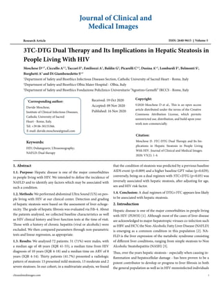 Journal of Clinical and
Medical Images
Research Article ISSN: 2640-9615 Volume 5
3TC-DTG Dual Therapy and Its Implications in Hepatic Steatosis in
People Living With HIV
Moschese D1,3*
, Ciccullo A1,3
, Taccari F1
, Emiliozzi A1
, Baldin G2
, Picarelli C1,3
, Dusina A1,3
, Lombardi F1
, Belmonti S1
,
Borghetti A3
and Di Giambenedetto S1,3
1
Department of Safety and Bioethics Infectious Diseases Section, Catholic University of Sacred Heart - Rome, Italy
2
Department of Safety and Bioethics Olbia Mater Hospital - Olbia, Italy
3
Department of Safety and Bioethics Fondazione Policlinico Universitario “Agostino Gemelli” IRCCS - Rome, Italy
*
Corresponding author:
Davide Moschese,
Institute of Clinical Infectious Diseases,
Catholic University of Sacred
Heart - Rome, Italy.
Tel: +39 06-30155366.
E-mail: davide.moschese@gmail.com
Received: 19 Oct 2020
Accepted: 09 Nov 2020
Published: 16 Nov 2020
Keywords:
HIV; Dolutegravir; Ultrasonography;
NAFLD; Dual therapy
Copyright:
©2020 Moschese D et al., This is an open access
article distributed under the terms of the Creative
Commons Attribution License, which permits
unrestricted use, distribution, and build upon your
work non-commercially.
Citation:
Moschese D. 3TC-DTG Dual Therapy and Its Im-
plications in Hepatic Steatosis in People Living
With HIV. Journal of Clinical and Medical Images.
2020; V5(2): 1-4.
1. Abstract
1.1. Purpose: Hepatic disease is one of the major comorbidities
in people living with HIV. We intended to define the incidence of
NAFLD and to identify any factors which may be associated with
such a condition.
1.2. Methods: We performed abdominal Ultra Sound (US) on peo-
ple living with HIV at our clinical center. Detection and grading
of hepatic steatosis were based on the assessment of liver echoge-
nicity. The grade of hepatic fibrosis was evaluated via Fib-4. About
the patients analyzed, we collected baseline characteristics as well
as HIV clinical history and liver function tests at the time of visit.
Those with a history of chronic hepatitis (viral or alcoholic) were
excluded. We then compared parameters through non-parametric
tests and linear regression, as appropriate.
1.3. Results: We analyzed 72 patients: 51 (71%) were males, with
a median age of 48 years (IQR 41-55), a median time from HIV
diagnosis of 10 years (IQR 4-18) and a median time on ARV of 8
years (IQR 4-14). Thirty patients (41.7%) presented a radiologic
pattern of steatosis: 15 presented mild steatosis, 13 moderate and 2
severe steatoses. In our cohort, in a multivariate analysis, we found
that the condition of steatosis was predicted by a previous baseline
AIDS event (p=0.009) and a higher baseline GPT value (p=0.029);
conversely, being on a dual regimen with 3TC+DTG (p=0.05) was
inversely associated with hepatic steatosis, after adjusting for age,
sex and HIV risk factor.
1.4. Conclusion: A dual regimen of DTG+3TC appears less likely
to be associated with hepatic steatosis.
2. Introduction
Hepatic disease is one of the major comorbidities in people living
with HIV (PLWH) [1]. Although most of the cases of liver disease
are acknowledged to major-hepatotropic-viruses co-infection such
as HBV and HCV, the Non-Alcoholic Fatty Liver Disease (NAFLD)
is emerging as a common condition in this population [2]. NA-
FLD is the liver expression of the metabolic syndrome consisting
of different liver conditions, ranging from simple steatosis to Non
Alcoholic Steatohepatitis (NASH) [3].
Thus, over the years hepatic steatosis - especially when causing in-
flammation and hepatocellular damage - has been proven to be a
potent contributor to develop or progress to liver fibrosis in both
the general population as well as in HIV-monoinfected individuals
clinandmedimages.com 1
 