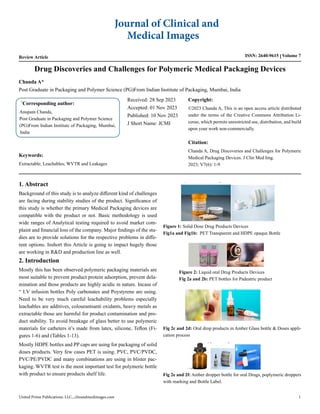 Review Article ISSN: 2640-9615 Volume 7
Drug Discoveries and Challenges for Polymeric Medical Packaging Devices
*
Corresponding author:
Anupam Chanda,
Post Graduate in Packaging and Polymer Science
(PG)From Indian Institute of Packaging, Mumbai,
India
Received: 28 Sep 2023
Accepted: 01 Nov 2023
Published: 10 Nov 2023
J Short Name: JCMI
Copyright:
©2023 Chanda A, This is an open access article distributed
under the terms of the Creative Commons Attribution Li-
cense, which permits unrestricted use, distribution, and build
upon your work non-commercially.
Citation:
Chanda A, Drug Discoveries and Challenges for Polymeric
Medical Packaging Devices. J Clin Med Img.
2023; V7(6): 1-9
Journal of Clinical and
Medical Images
United Prime Publications. LLC., clinandmedimages.com 1
Chanda A*
Post Graduate in Packaging and Polymer Science (PG)From Indian Institute of Packaging, Mumbai, India
1. Abstract
Background of this study is to analyze different kind of challenges
are facing during stability studies of the product. Significance of
this study is whether the primary Medical Packaging devices are
compatible with the product or not. Basic methodology is used
wide ranges of Analytical testing required to avoid market com-
plaint and financial loss of the company. Major findings of the stu-
dies are to provide solutions for the respective problems in diffe-
rent options. Inshort this Article is going to impact hugely those
are working in R&D and production line as well.
2. Introduction
Mostly this has been observed polymeric packaging materials are
most suitable to prevent product protein adsorption, prevent dela-
mination and those products are highly acidic in nature. Incase of
“ I.V infusion bottles Poly carbonates and Poystyrene are using.
Need to be very much careful leachability problems especially
leachables are additives, colourantsanti oxidants, heavy metals as
extractable those are harmful for product contamination and pro-
duct stability. To avoid breakage of glass better to use polymeric
materials for catheters it’s made from latex, silicone, Teflon (Fi-
gures 1-6) and (Tables 1-13).
Mostly HDPE bottles and PP caps are using for packaging of solid
doses products. Very few cases PET is using. PVC, PVC/PVDC,
PVC/PE/PVDC and many combinations are using in blister pac-
kaging. WVTR test is the most important test for polymeric bottle
with product to ensure products shelf life.
Keywords:
Extractable; Leachables; WVTR and Leakages
Figure 1: Solid Dose Drug Products Devices
Fig1a and Fig1b: PET Transparent and HDPE opaque Bottle
Figure 2: Liquid oral Drug Products Devices
Fig 2a and 2b: PET bottles for Padeatric product
Fig 2c and 2d: Oral drop products in Amber Glass bottle & Doses appli-
cation process
Fig 2e and 2f: Amber dropper bottle for oral Drugs, poplymeric droppers
with marking and Bottle Label.
 