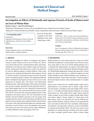 Research Article ISSN: 2640-9615 Volume 7
Investigation on Effects of Methanolic and Aqueous Extracts of Seeds of Datura metel
on Liver of Wistar Rats
*
Corresponding author:
Chinedu Imo,
Department of Biochemistry, Faculty of Pure and
Applied Sciences, Federal University Wukari,
Nigeria
Received: 28 Sep 2023
Accepted: 01 Nov 2023
Published: 10 Nov 2023
J Short Name: JCMI
Copyright:
©2023 Imo C, This is an open access article distributed un-
der the terms of the Creative Commons Attribution License,
which permits unrestricted use, distribution, and build upon
your work non-commercially.
Citation:
Imo C, Investigation on Effects of Methanolic and Aqueous
Extracts of Seeds of Datura metel on Liver of Wistar Rats. J
Clin Med Img. 2023; V7(6): 1-4
Journal of Clinical and
Medical Images
United Prime Publications. LLC., clinandmedimages.com 1
Ikwebe J1
,Imo C1,*
, Imo NG2
and Wekan A1
1
Department of Biochemistry, Faculty of Pure and Applied Sciences, Federal University Wukari, Nigeria
2
Department of Animal Production and Health, Faculty of Agriculture and Life Sciences, Federal University Wukari, Nigeria
1. Abstract
This study investigation the effects of methanolic and aqueous
extracts of seeds of Datura metel on liver of Wistar rats. Datura
metel seed is believed to be a medicinal plant widely used in phy-
tomedicine to cure diseases such as asthma, cough, convulsion and
insanity. Various parts of the plant (leaves, seeds, roots and fruits)
are used for different purposes in herbal medicine. Fifteen male
albino rats were randomly distributed into three groups (A, B and
C) with five animals in each group. Group A served as the normal
control. Group B and group C animals were administered 400 mg/
kg bwt of methanolic and aqueous extracts of Datura metel seeds
respectively for fourteen days. The extracts were administered
through oral route. After administration of the extracts, the animals
were starved overnight, anaesthetized with chloroform and sacri-
ficed. Blood samples and liver were collected for biochemical and
histological analysis. The result showed that the activities of ALP,
AST and ALT increased in the test groups (groups B and C) when
compared to the normal control. Also, the concentration of total
bilirubin and direct bilirubin increased in the test groups when
compared with the control, while total protein and albumin levels
reduced in the test groups when compared with the normal control.
The results of this study showed that despite the acclaimed medic-
inal effects of seed of Datura metel, the methanolic and aqueous
seed extracts can cause liver toxicity and may induce inflammato-
ry cellular infiltration within some regions of the liver.
2. Introduction
Medicinal plants are native plants that have at least one of their
biochemical components or structural parts such as Flower, leaves,
stem, seeds, barks or roots to be used for healing purposes [3]. It
is estimated that approximately one quarter of prescribed drugs
are plant extracts or active ingredients obtained from plant sources
[2]. World Health Organization estimates that about 80% of these
people rely almost exclusively on traditional medicine for their
primary healthcare needs. Medicinal plants are the “backbone” of
traditional medicine, which means more than 3.3 billion people in
the less developed countries utilize medicinal plants on a regular
basis [2].
Datura metel is believed to be a medicinal plant widely used in
phytomedicine to cure diseases such as asthma, cough, convul-
sion and insanity. According to Imo and Uhegbu (2015), Datura
metel L. is a member of the plant family Solanaceae. Its common
names known are: Thorn apple, Devil’s apple, Jimson weed and
Angel’s trumpet. Its local names in Nigeria include: Igbo- Myara-
muo; Hausa- Zakami; Yoruba- Apikan [1]. Various parts of the
plant (leaves, seeds, roots and fruits) are used for different pur-
poses in herbal medicine. All parts of Datura metel (especially the
leaves and seed) are believed to have anaesthetic, hallucinogenic,
anti-asthmatic, anti-spasmodic, antitussive, narcotic, bronchodila-
tor, hypnotic and mydriatic effects. The leaves are used as a local
application for treating rheumatic swellings of the joints, lumba-
go, sciatica, neuralgia, painful tumors, scabies, eczema, allergy
Keywords:
Cellular infiltration; Datura metel; Inflammation;
Medicinal plants; Traditional medicine
 