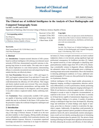 Case Series ISSN: 2640-9615 Volume 7
The Clinical use of Artificial Intelligence in the Analysis of Chest Radiographs and
Computed Tomography Scans
*
Corresponding author:
Kyu Hong Lee,
Department of Radiology, Inha University College
of Medicine, Incheon, Republic of Korea
Received: 16 Nov 2023
Accepted: 22 Dec 2023
Published: 29 Dec 2023
J Short Name: JCMI
Copyright:
©2023 Lee KH, This is an open access article distributed un-
der the terms of the Creative Commons Attribution License,
which permits unrestricted use, distribution, and build upon
your work non-commercially.
Citation:
Lee KH, The Clinical use of Artificial Intelligence in the
Analysis of Chest Radiographs and Computed Tomography
Scans. J Clin Med Img. 2023; V7(8): 1-9
Journal of Clinical and
Medical Images
United Prime Publications. LLC., clinandmedimages.com 1
Lee KH*, Lee RW, and Lee KH
Department of Radiology, Inha University College of Medicine, Incheon, Republic of Korea
1. Abstract
1.1. Introduction: Computer-assisted detection (CAD) systems
based on artificial intelligence (AI) utilizing convolutional neural
networks (CNN) have demonstrated successful outcomes in dia-
gnosing lung lesions in several studies. This study aims to report
the clinical implication in a real clinical practice, demonstrating
efficacy in commonly encountered cases and categorizing the lung
nodules that they can effectively detect.
1.2. Case Presentation: Between June 1, 2022, and August 31,
2022, our hospital conducted chest X-ray and chest CT cases utili-
zing CAD software. Four subjects were selected as examples that
could demonstrate the efficiency of CAD software. Their images
and electric medical records were reviewed. They were clinically
diagnosed with pneumonia, pneumothorax, and lung nodule. The
program provided assistance in the diagnosis, and in one patient,
it was able to detect a neglected nodule, finally confirming mali-
gnancy.
1.3. Conclusions: These commercially available CAD systems
are capable of detecting variable lung lesions including a subtle
nodule that may be overlooked. In the future, CAD systems have
the potential to replace the workload of diagnostic radiologists and
decrease labor costs.
2. Introduction
Chest plane radiography is an extensively employed for asses-
sing a wide range of thoracic diseases. It stands out as the most
prevalent modality in chest imaging, offering notable advantages
such as affordability, accessibility, brief examination duration, and
minimal radiation exposure. However, it necessitates expertized
knowledge and attention to detail due to its single two-dimensio-
nal nature [1]. Some oversights and mistakes can lead to medical
malpractice claims or even lawsuits, posing significant legal and
professional consequences for healthcare providers [2]. Indeed,
the reported sensitivity of chest radiographs in identifying mali-
gnant pulmonary nodules ranges from 36% to 84% [3-6], illustra-
ting a considerable variance in diagnostic efficacy. Additionally,
the substantial volume of chest radiographs poses a challenge to
ensuring prompt and accurate interpretation. Due to the limitations
in detecting pathological conditions on X-rays, additional com-
puted tomography (CT) scans are often performed for the diagno-
sis of pulmonary diseases.
Artificial intelligence (AI) has forged notable advancements in
diagnostic imaging, excelling in segmentation, detection, and di-
sease differentiation, as well as prioritization, thereby positioning
itself at the forefront of future diagnostic imaging technologies [7].
While AI can function as a decision support system—allowing ra-
diologists to accept or reject its diagnostic recommendations, as
explored in this review—it is vital to note that there is currently
no AI-based device capable of autonomously diagnosing or clas-
sifying radiology findings in its entirety. A number of products
aiming at radiological triage have been developed [8], allocating
triage and notification of certain findings some degree of auto-
nomy, given that no clinician is tasked to re-prioritize the algo-
rithm’s outputs. Additionally, AI algorithms could potentially be
utilized to suggest treatment options grounded on disease-specific
predictive factors [9], and to automatically monitor and prognos-
ticate overall survival, thereby assisting physicians in formulating
forthcoming treatment plans for patients [10]. The advent of deep
learning technology has brought about significant advancements in
the field, enhancing the accuracy and efficiency of chest radiogra-
Keywords:
Deep Learing Based CAD; VUNO-Med; Lung CT;
Chest Plane Radiograph
 