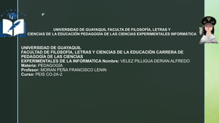 z
UNIVERSIDAD DE GUAYAQUIL
FACULTAD DE FILOSOFÍA, LETRAS Y CIENCIAS DE LA EDUCACIÓN CARRERA DE
PEDAGOGÍA DE LAS CIENCIAS
EXPERIMENTALES DE LA INFORMATICA Nombre: VELEZ PILLIGUA DERIAN ALFREDO
Materia: PEDAGOGÍA
Profesor: MORAN PEÑA FRANCISCO LENIN
Curso: PEIS CO-2A-2
UNIVERSIDAD DE GUAYAQUIL FACULTA DE FILOSOFÍA, LETRAS Y
CIENCIAS DE LA EDUCACIÓN PEDAGOGÍA DE LAS CIENCIAS EXPERIMENTALES INFORMÁTICA
 