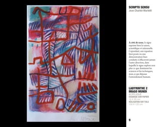 LABYRINTHE 2
IMAGO MUNDI
ACRYLIQUE
ESQUISSE SUR PAPIER
19 X 30 cm
RÉALISATION SUR TOILE
100 X 120 cm
SCRIPTO SENSU
Jean Charlet-Martelli
9
À côté de nous, le signe
exprime bien la raison,
scientifique et rationnelle.
Cependant, une équation
bien posée ou une
démonstration bien
conduite n’eﬀaceront jamais
l’autre direction, dans
laquelle le signe explore non
plus ce que dominent les
sciences et les techniques,
mais ce qui dépasse
l’entendement humain.
 