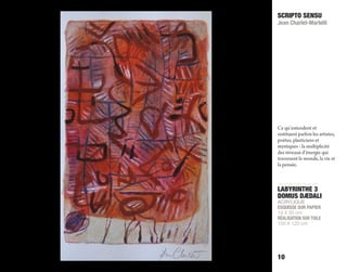 LABYRINTHE 3
DOMUS DÆDALI
ACRYLIQUE
ESQUISSE SUR PAPIER
19 X 30 cm
RÉALISATION SUR TOILE
100 X 120 cm
SCRIPTO SENSU
Jean Charlet-Martelli
10
Ce qu’entendent et
restituent parfois les artistes,
poètes, plasticiens et
mystiques : la multiplicité
des niveaux d’énergie qui
traversent le monde, la vie et
la pensée.
 