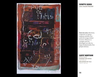 CAPUT MORTUUM
ACRYLIQUE
ESQUISSE SUR PAPIER
19 X 30 cm
RÉALISATION SUR TOILE
100 X 120 cm
SCRIPTO SENSU
Jean Charlet-Martelli
11
Sous nos yeux, désormais,
s’exposent ces quinze
esquisses extraites d’un
carnet de voyage où Jean
ChArLeT-MArTeLLI a
consigné, pour les
développer sur toile, les
étapes fondamentales d’un
périple intérieur.
 
