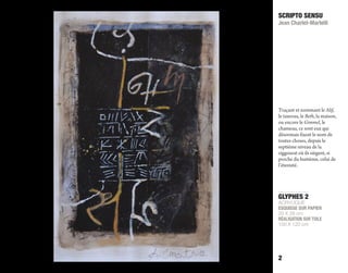 GLYPHES 2
ACRYLIQUE
ESQUISSE SUR PAPIER
20 X 28 cm
RÉALISATION SUR TOILE
100 X 120 cm
SCRIPTO SENSU
Jean Charlet-Martelli
2
Traçant et nommant le Alif,
le taureau, le Beth, la maison,
ou encore le Gimmel, le
chameau, ce sont eux qui
désormais fixent le nom de
toutes choses, depuis le
septième niveau de la
ziggourat où ils siègent, si
proche du huitième, celui de
l’éternité.
 