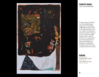 KURSIG
ACRYLIQUE
ESQUISSE SUR PAPIER
19 X 30 cm
RÉALISATION SUR TOILE
100 X 120 cm
SCRIPTO SENSU
Jean Charlet-Martelli
4
À chaque signe est attribué
une valeur alphabétique,
numérique et symbolique.
Le G, septième lettre, forme
un triangle équilatéral. Posé
sur sa pointe, il symbolise le
principe fécondant. Posé sur
sa base, il représente le H,
huitième lettre, symbole
d’éternité. La superposition
des deux fait apparaître la
figure de l’hexagramme,
symbolisant la plénitude,
l’équilibre parfait des forces
complémentaires du monde.
 