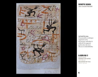 A-NUN-NA 2
ACRYLIQUE
ESQUISSE SUR PAPIER
19 X 30 cm
RÉALISATION SUR TOILE
100 X 120 cm
SCRIPTO SENSU
Jean Charlet-Martelli
6
Au fond de nous,
d’insaisissables archétypes
organisent notre
inconscient, individuel et
collectif. Ils surgissent
parfois dans des rêves
obscurs et indéchiﬀrables.
 