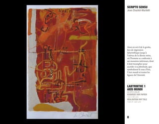 LABYRINTHE 1
AXIS MUNDI
ACRYLIQUE
ESQUISSE SUR PAPIER
19 X 30 cm
RÉALISATION SUR TOILE
100 X 120 cm
SCRIPTO SENSU
Jean Charlet-Martelli
8
Ainsi en est-il de la grotte,
lieu de régression
labyrinthique jusqu’à
l’utérus de la déesse mère,
où l’homme se confronte à
ses monstres intérieurs, dont
il doit triompher pour
accéder à sa plénitude, que
symbolisent le sexe d’Isis,
l’Axis mundi et toutes les
figures de l’éternité.
 