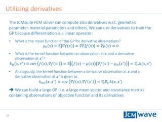 21
Utilizing derivatives
The JCMsuite FEM solver can compute also derivatives w.r.t. geometric
parameter, material parameters and others. We can use derivatives to train the
GP because differentiation is a linear operator:
• What is the mean function of the GP for derivative observations?
𝜇 𝐷 𝑥 ≡ 𝔼 𝛻𝑓 𝑥 = 𝛻𝔼 𝑓 𝑥 = 𝛻𝜇 𝑥 = 0
• What is the kernel function between an observation at 𝑥 and a derivative
observation at 𝑥′
?
𝑘 𝐷 𝑥, 𝑥′ ≡ cov 𝑓 𝑥 , 𝛻𝑓 𝑥′ = 𝔼 𝑓 𝑥 − 𝜇 𝑥 𝛻𝑓 𝑥′ − 𝜇 𝐷 𝑥′ = 𝛻𝑥′ 𝑘(𝑥, 𝑥′)
• Analogously, the kernel function between a derivative observation at 𝑥 and a
derivative observation at 𝑥′
is given as
𝑘 𝐷𝐷 𝑥, 𝑥′
≡ cov 𝛻𝑓 𝑥 , 𝛻𝑓 𝑥′
= 𝛻𝑥 𝛻𝑥′ 𝑘(𝑥, 𝑥′)
 We can build a large GP (i.e. a large mean vector and covariance matrix)
containing observations of objective function and its derivatives
 