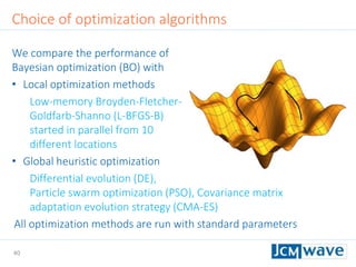 40
Choice of optimization algorithms
We compare the performance of
Bayesian optimization (BO) with
• Local optimization methods
Low-memory Broyden-Fletcher-
Goldfarb-Shanno (L-BFGS-B)
started in parallel from 10
different locations
• Global heuristic optimization
Differential evolution (DE),
Particle swarm optimization (PSO), Covariance matrix
adaptation evolution strategy (CMA-ES)
All optimization methods are run with standard parameters
 