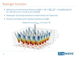 42
Rastrigin function
 Defined on an 𝑛-dimensional domain as 𝑓 𝒙 = 𝐴𝑛 + 𝑖=1
𝑛
[𝑥𝑖
2
− 𝐴 cos(2𝜋𝑥𝑖)] with
𝐴 = 10. We use 𝑛 = 3 and 𝑥𝑖 ∈ [−2.5,2.5].
 Sleeping for 10s during evaluation to make function call “expensive”.
 Parallel minimization with 5 parallel evaluations of 𝑓 𝒙 .
Global minimum 𝑓 𝑚𝑖𝑛 = 0 at 𝒙 = 0
 
