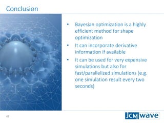 47
Conclusion
• Bayesian optimization is a highly
efficient method for shape
optimization
• It can incorporate derivative
information if available
• It can be used for very expensive
simulations but also for
fast/parallelized simulations (e.g.
one simulation result every two
seconds)
 
