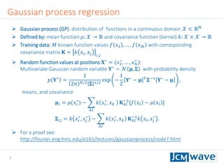 7
 Gaussian process (GP): distribution of functions in a continuous domain 𝒳 ⊂ ℝN
 Defined by: mean function 𝜇: 𝒳 → ℝ and covariance function (kernel) 𝑘: 𝒳 × 𝒳 → ℝ
 Training data: 𝑀 known function values 𝑓 𝑥1 , … , 𝑓 𝑥 𝑀 with corresponding
covariance matrix 𝐊 = 𝑘 𝑥𝑖, 𝑥𝑗 𝑖,𝑗
 Random function values at positions 𝐗∗
= (𝑥1
∗
, … , 𝑥 𝑁
∗
):
Multivariate Gaussian random variable 𝐘∗
∼ 𝒩 𝛍, 𝚺 with probability density
𝑝 𝐘∗
=
1
2𝜋 𝑁/2 𝚺 1/2
exp −
1
2
𝐘∗
− 𝛍 𝑇
𝚺−1
𝐘∗
− 𝛍 ,
means, and covariance
𝛍𝑖 = 𝜇(𝑥𝑖
∗
) −
𝑘𝑙
𝑘 𝑥𝑖
∗
, 𝑥 𝑘 𝐊 𝑘𝑙
−1
[𝑓 𝑥𝑙 − 𝜇 𝑥𝑙 ]
𝚺𝑖𝑗 = 𝑘 𝑥𝑖
∗
, 𝑥𝑗
∗
−
𝑘𝑙
𝑘 𝑥𝑖
∗
, 𝑥 𝑘 𝐊 𝑘𝑙
−1
𝑘 𝑥𝑙, 𝑥𝑗
∗
.
 For a proof see:
http://fourier.eng.hmc.edu/e161/lectures/gaussianprocess/node7.html
Gaussian process regression
 