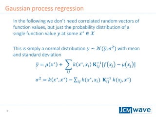 9
In the following we don’t need correlated random vectors of
function values, but just the probability distribution of a
single function value 𝑦 at some 𝑥∗
∈ 𝒳
This is simply a normal distribution 𝑦 ∼ 𝒩( 𝑦, 𝜎2
) with mean
and standard deviation
𝑦 = 𝜇 𝑥∗ +
𝑖𝑗
𝑘 𝑥∗, 𝑥𝑖 𝐊 𝑖𝑗
−1
[𝑓 𝑥𝑗 − 𝜇 𝑥𝑗 ]
𝜎2 = 𝑘 𝑥∗, 𝑥∗ − 𝑖𝑗 𝑘(𝑥∗, 𝑥𝑖) 𝐊 𝑖𝑗
−1
𝑘(𝑥𝑗, 𝑥∗)
Gaussian process regression
 