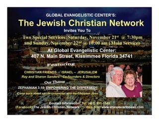 GLOBAL EVANGELISTIC CENTER’S:

 The Jewish Christian Network
                                 Invites You To
    Two Special Services: Saturday November 21st @ 7:30pm
                          Saturday,
     and Sunday, November 22nd @ 10:00 am ( Main Service)
                At Global Evangelistic Center:
         407 N. Main Street, Kissimmee Florida 34741


    CHRISTIAN FRIENDS of ISRAEL – JERUSALEM
   Ray and Sharon Sanders - Co-founders & Directors


 ZEPHANIAH 3:10: EMPOWERING THE DISPERSED!!
Come learn about and be connected with the Ethiopian Jews


                    Contact Information: Tel: (407) 931-1349
(Facebook) The Jewish Christian Network * Web Site: www.shalomcaribbean.com
 