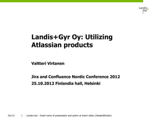 Landis+Gyr Oy: Utilizing
                   Atlassian products

                   Valtteri Virtanen


                   Jira and Confluence Nordic Conference 2012
                   25.10.2012 Finlandia hall, Helsinki




Oct-12   1   - Landis+Gyr - Insert name of presentation and author at Insert ribbon (Header&Footer)
 