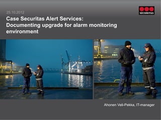 25.10.2012
Case Securitas Alert Services:
Documenting upgrade for alarm monitoring
environment




         Insert picture in this frame   Insert picture in this frame




                                        Ahonen Veli-Pekka, IT-manager
 