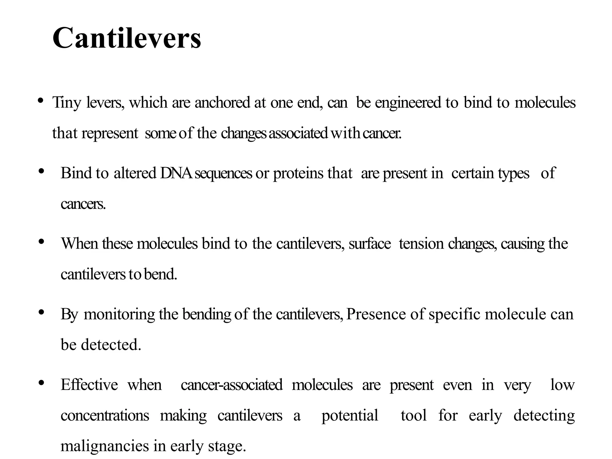 Cantilevers
• Tiny levers, which are anchored at one end, can be engineered to bind to molecules
that represent someof the changesassociatedwithcancer.
• Bind to altered DNAsequencesor proteins that are present in certain types of
cancers.
• When these molecules bind to the cantilevers, surface tension changes, causing the
cantileverstobend.
• By monitoring the bendingof the cantilevers,Presence of specific molecule can
be detected.
• Effective when cancer-associated molecules are present even in very low
concentrations making cantilevers a potential tool for early detecting
malignancies in early stage.
 