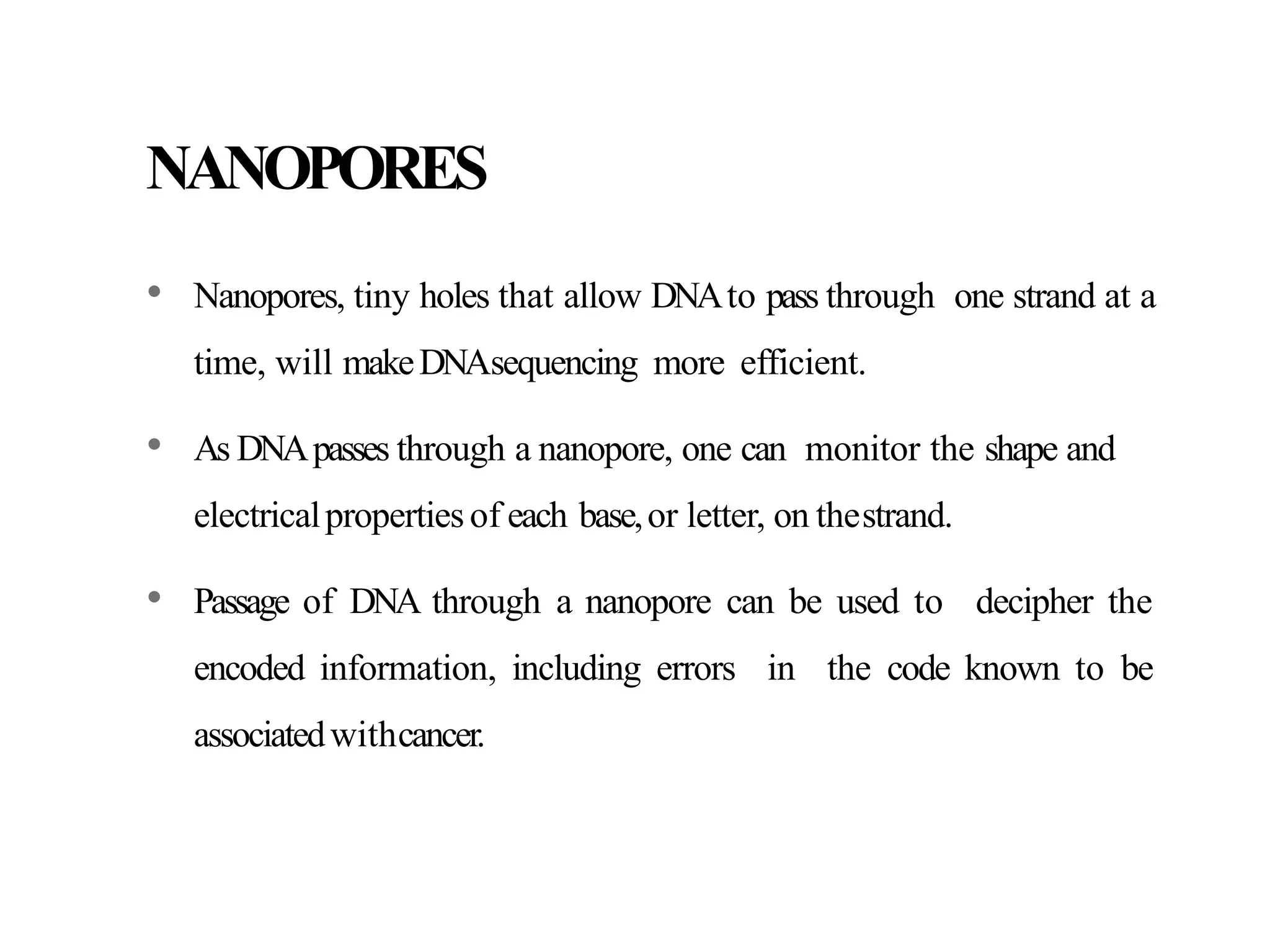 NANOPORES
• Nanopores, tiny holes that allow DNAto pass through one strand at a
time, will makeDNAsequencing more efficient.
• As DNApasses through a nanopore, one can monitor the shape and
electricalpropertiesof each base,or letter, on thestrand.
• Passage of DNA through a nanopore can be used to decipher the
encoded information, including errors in the code known to be
associatedwithcancer.
 