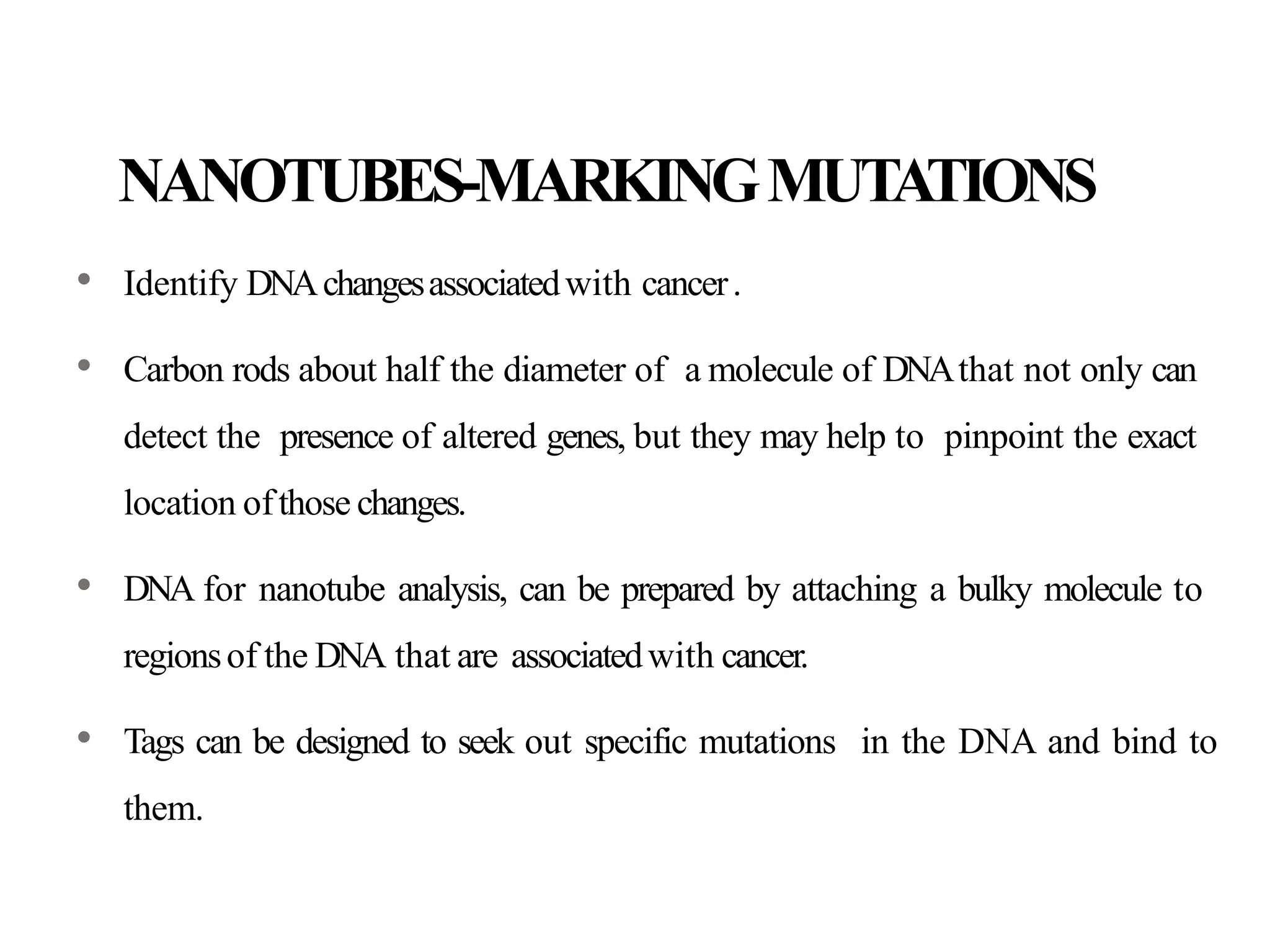 NANOTUBES-MARKINGMUTATIONS
• Identify DNAchangesassociatedwith cancer.
• Carbon rods about half the diameter of a molecule of DNAthat not only can
detect the presence of altered genes, but they may help to pinpoint the exact
location ofthose changes.
• DNA for nanotube analysis, can be prepared by attaching a bulky molecule to
regionsof the DNA that are associatedwith cancer.
• Tags can be designed to seek out specific mutations in the DNA and bind to
them.
 