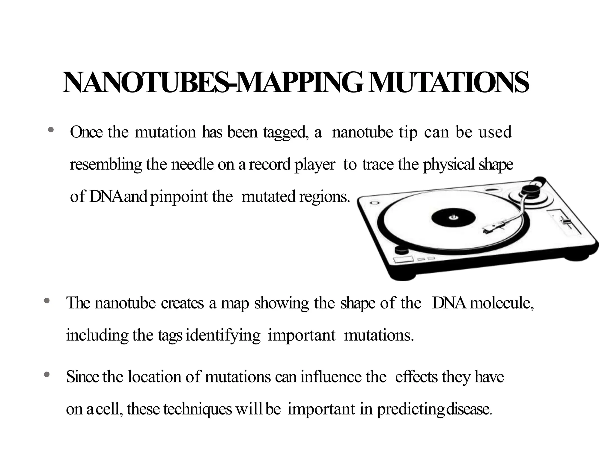 NANOTUBES-MAPPINGMUTATIONS
• Once the mutation has been tagged, a nanotube tip can be used
resembling the needle on arecord player to trace the physical shape
of DNAandpinpoint the mutated regions.
• The nanotube creates a map showing the shape of the DNAmolecule,
including the tagsidentifying important mutations.
• Sincethe location of mutations can influence the effects they have
on acell, these techniques willbe important in predictingdisease.
 