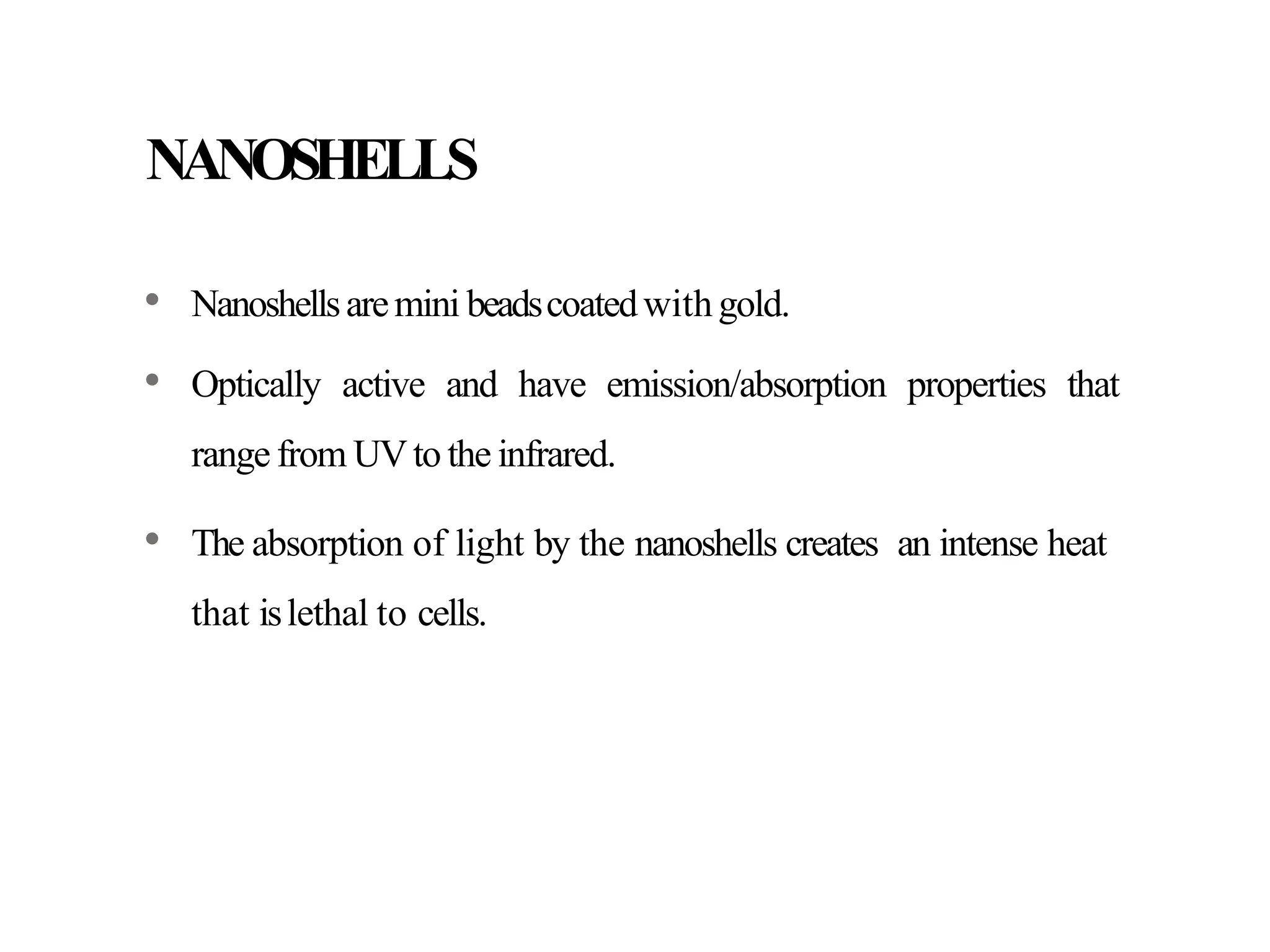 NANOSHELLS
• Nanoshellsaremini beadscoatedwithgold.
• Optically active and have emission/absorption properties that
range from UVto the infrared.
• The absorption of light by the nanoshells creates an intense heat
that islethal to cells.
 