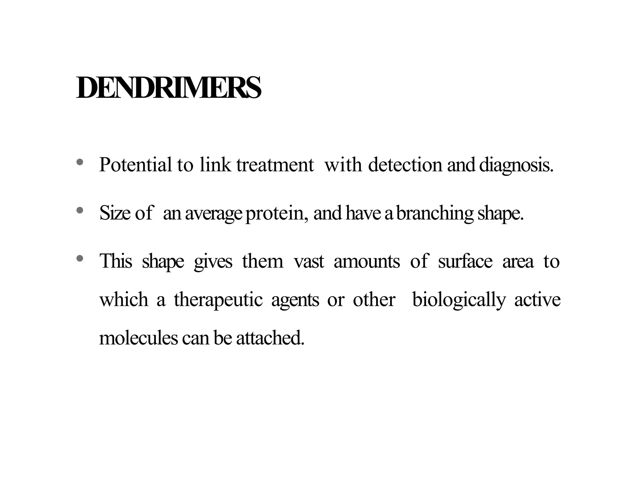 DENDRIMERS
• Potential to link treatment with detection anddiagnosis.
• Size of anaverageprotein, andhaveabranchingshape.
• This shape gives them vast amounts of surface area to
which a therapeutic agents or other biologically active
molecules can be attached.
 