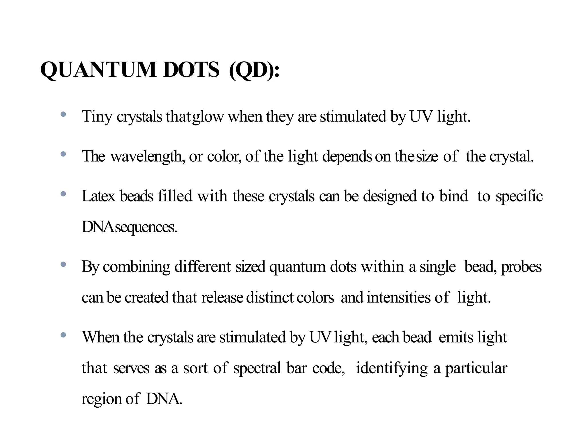 QUANTUM DOTS (QD):
• Tiny crystals thatglow when they are stimulated by UV light.
• The wavelength, or color, of the light dependson thesize of the crystal.
• Latex beads filled with these crystals can be designed to bind to specific
DNAsequences.
• By combining different sized quantum dots within a single bead, probes
can be createdthat releasedistinct colors and intensities of light.
• When the crystals are stimulated by UVlight, each bead emits light
that serves as a sort of spectral bar code, identifying a particular
region of DNA.
 