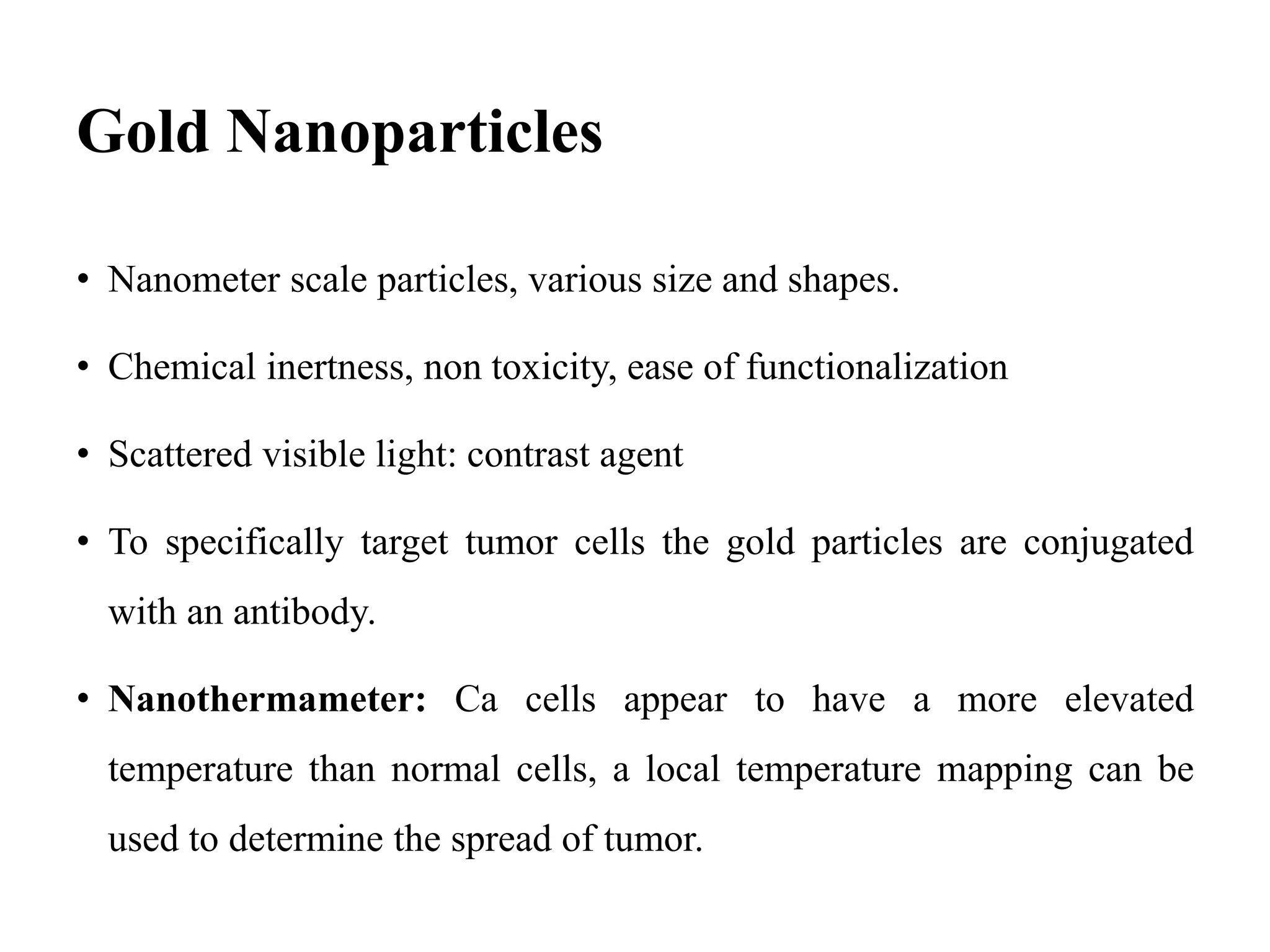 Gold Nanoparticles
• Nanometer scale particles, various size and shapes.
• Chemical inertness, non toxicity, ease of functionalization
• Scattered visible light: contrast agent
• To specifically target tumor cells the gold particles are conjugated
with an antibody.
• Nanothermameter: Ca cells appear to have a more elevated
temperature than normal cells, a local temperature mapping can be
used to determine the spread of tumor.
 