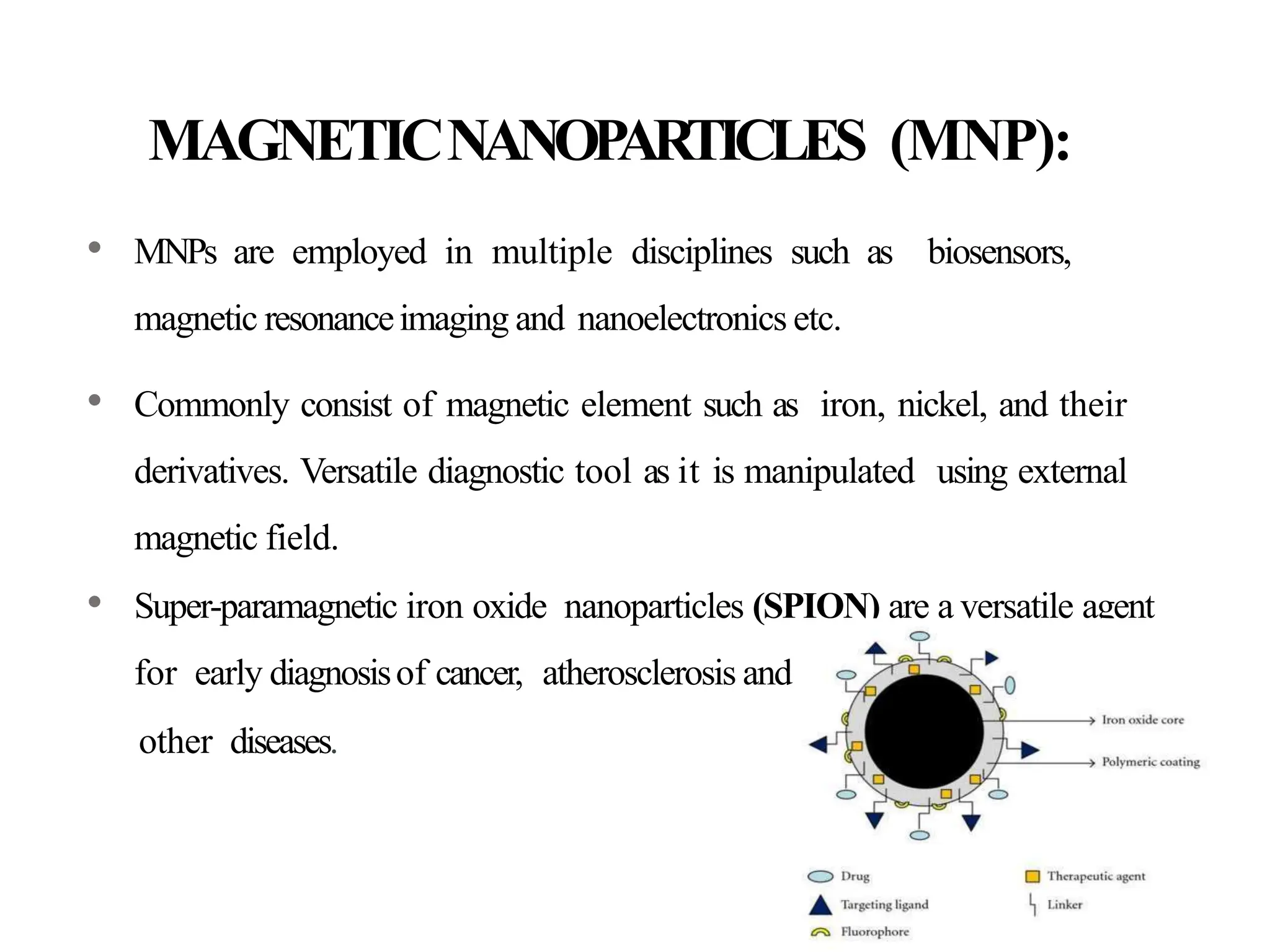 MAGNETICNANOP
ARTICLES (MNP):
• MNPs are employed in multiple disciplines such as biosensors,
magnetic resonanceimaging and nanoelectronics etc.
• Commonly consist of magnetic element such as iron, nickel, and their
derivatives. Versatile diagnostic tool as it is manipulated using external
magnetic field.
• Super-paramagnetic iron oxide nanoparticles (SPION) are a versatile agent
for early diagnosisof cancer, atherosclerosis and
other diseases.
 