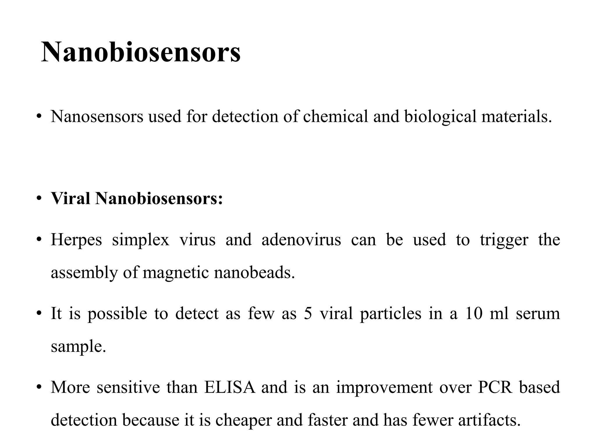 Nanobiosensors
• Nanosensors used for detection of chemical and biological materials.
• Viral Nanobiosensors:
• Herpes simplex virus and adenovirus can be used to trigger the
assembly of magnetic nanobeads.
• It is possible to detect as few as 5 viral particles in a 10 ml serum
sample.
• More sensitive than ELISA and is an improvement over PCR based
detection because it is cheaper and faster and has fewer artifacts.
 