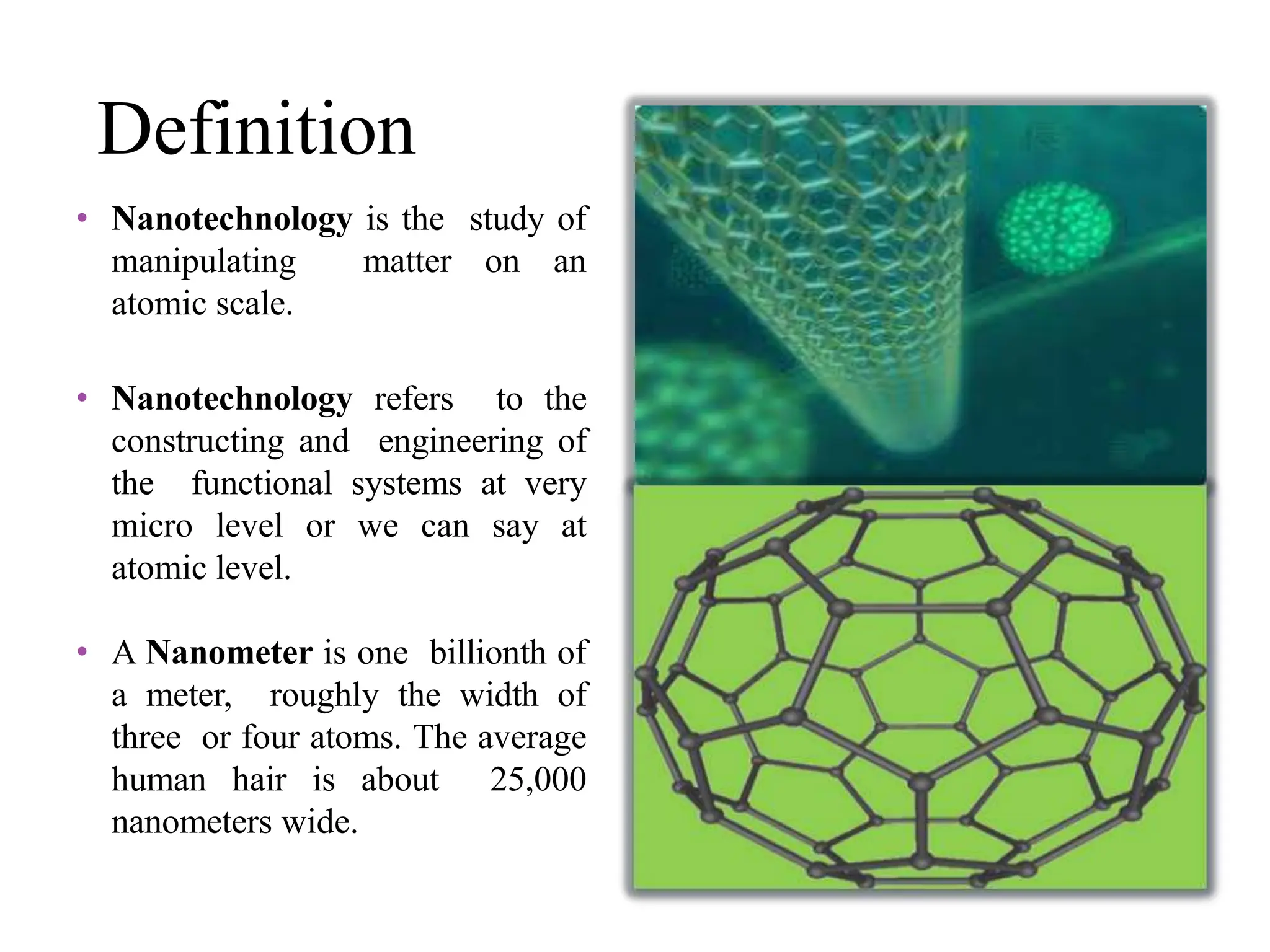 Definition
• Nanotechnology is the study of
manipulating matter on an
atomic scale.
• Nanotechnology refers to the
constructing and engineering of
the functional systems at very
micro level or we can say at
atomic level.
• A Nanometer is one billionth of
a meter, roughly the width of
three or four atoms. The average
human hair is about 25,000
nanometers wide.
 