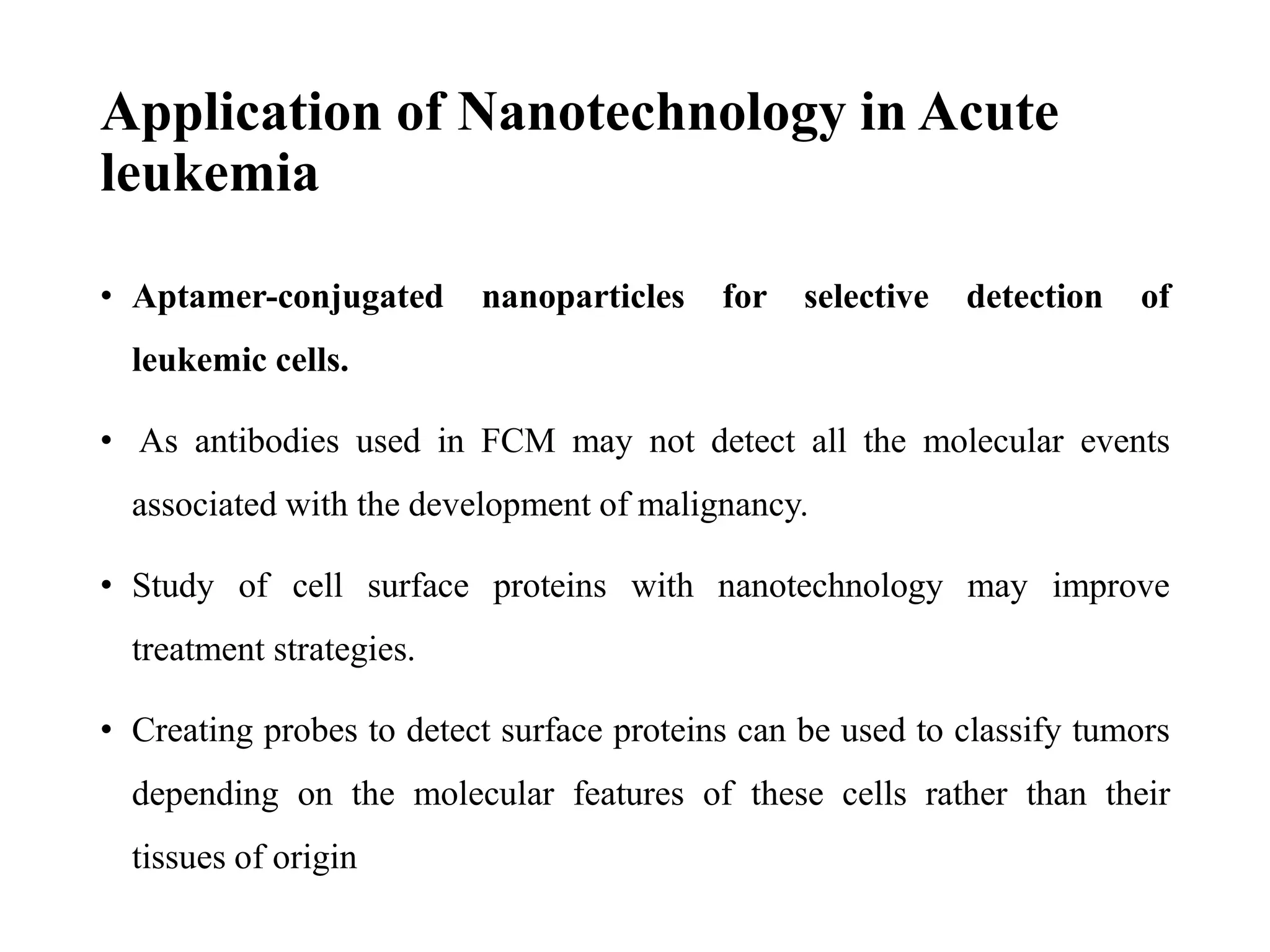 Application of Nanotechnology in Acute
leukemia
• Aptamer-conjugated nanoparticles for selective detection of
leukemic cells.
• As antibodies used in FCM may not detect all the molecular events
associated with the development of malignancy.
• Study of cell surface proteins with nanotechnology may improve
treatment strategies.
• Creating probes to detect surface proteins can be used to classify tumors
depending on the molecular features of these cells rather than their
tissues of origin
 