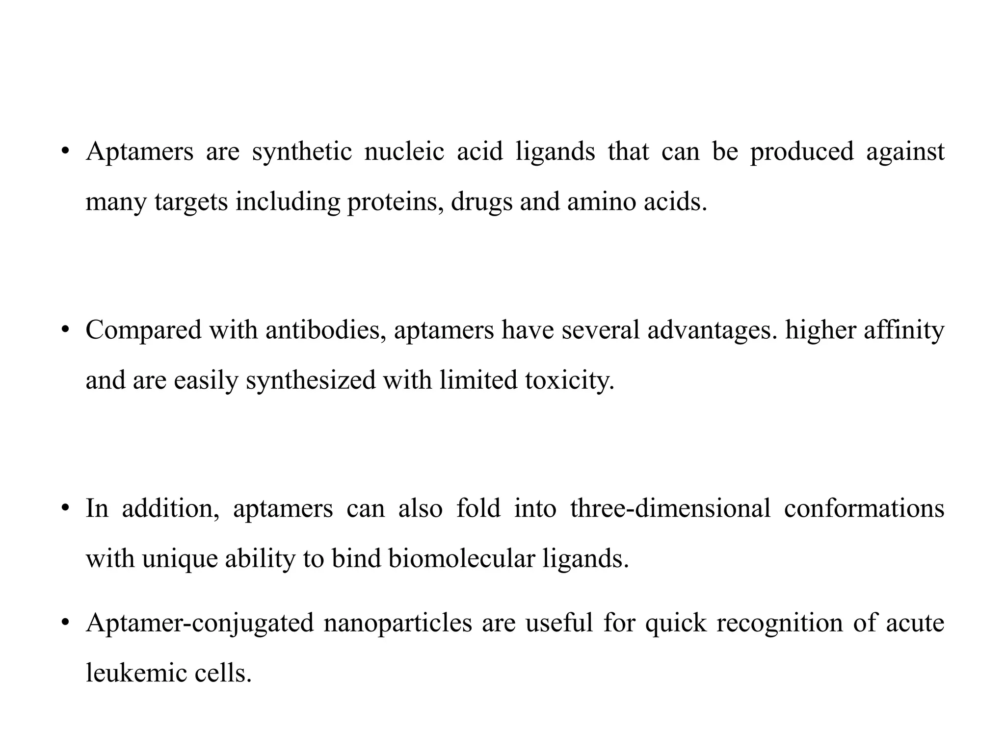 • Aptamers are synthetic nucleic acid ligands that can be produced against
many targets including proteins, drugs and amino acids.
• Compared with antibodies, aptamers have several advantages. higher affinity
and are easily synthesized with limited toxicity.
• In addition, aptamers can also fold into three-dimensional conformations
with unique ability to bind biomolecular ligands.
• Aptamer-conjugated nanoparticles are useful for quick recognition of acute
leukemic cells.
 