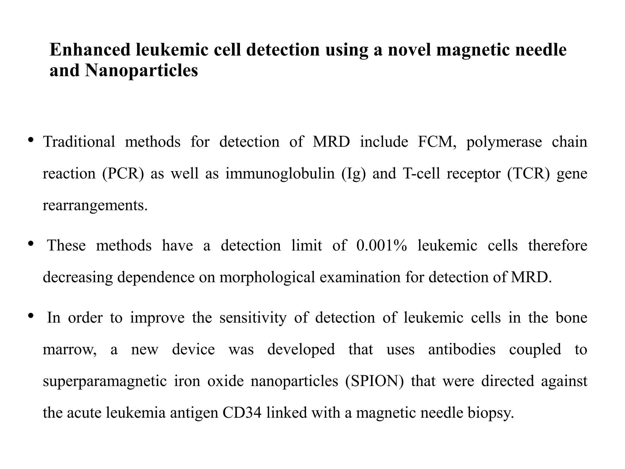 Enhanced leukemic cell detection using a novel magnetic needle
and Nanoparticles
• Traditional methods for detection of MRD include FCM, polymerase chain
reaction (PCR) as well as immunoglobulin (Ig) and T-cell receptor (TCR) gene
rearrangements.
• These methods have a detection limit of 0.001% leukemic cells therefore
decreasing dependence on morphological examination for detection of MRD.
• In order to improve the sensitivity of detection of leukemic cells in the bone
marrow, a new device was developed that uses antibodies coupled to
superparamagnetic iron oxide nanoparticles (SPION) that were directed against
the acute leukemia antigen CD34 linked with a magnetic needle biopsy.
 