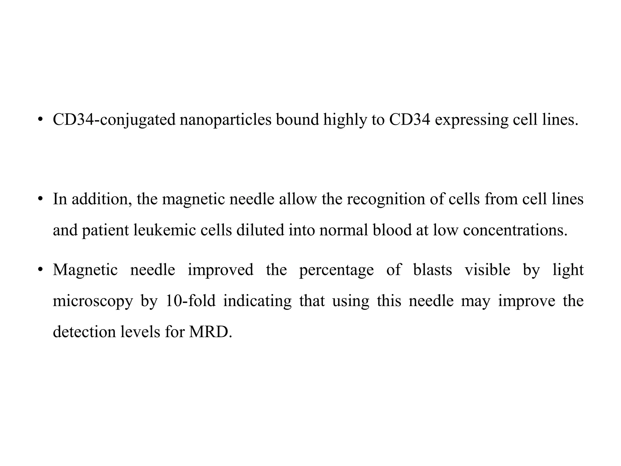 • CD34-conjugated nanoparticles bound highly to CD34 expressing cell lines.
• In addition, the magnetic needle allow the recognition of cells from cell lines
and patient leukemic cells diluted into normal blood at low concentrations.
• Magnetic needle improved the percentage of blasts visible by light
microscopy by 10-fold indicating that using this needle may improve the
detection levels for MRD.
 
