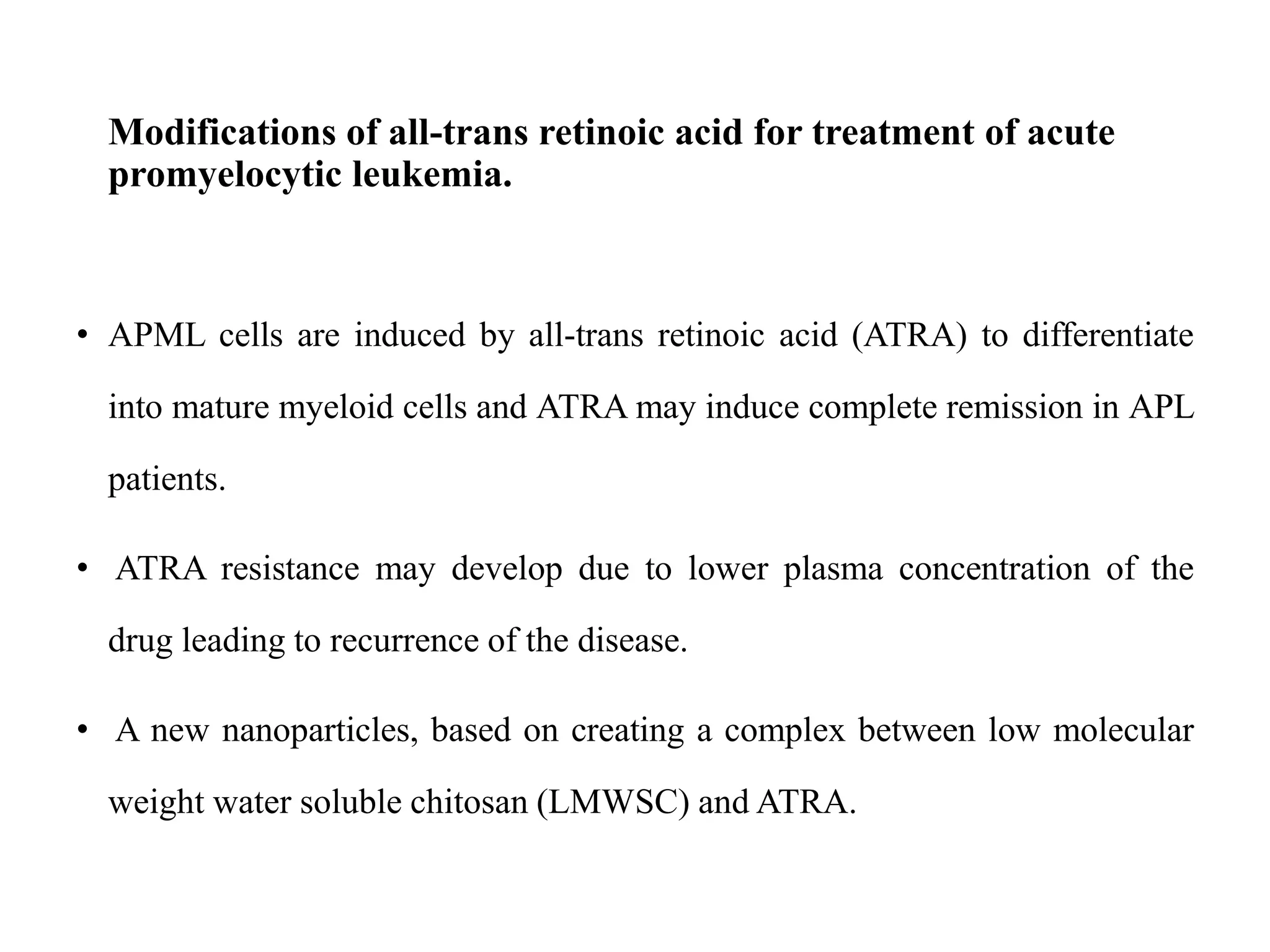 Modifications of all-trans retinoic acid for treatment of acute
promyelocytic leukemia.
• APML cells are induced by all-trans retinoic acid (ATRA) to differentiate
into mature myeloid cells and ATRA may induce complete remission in APL
patients.
• ATRA resistance may develop due to lower plasma concentration of the
drug leading to recurrence of the disease.
• A new nanoparticles, based on creating a complex between low molecular
weight water soluble chitosan (LMWSC) and ATRA.
 