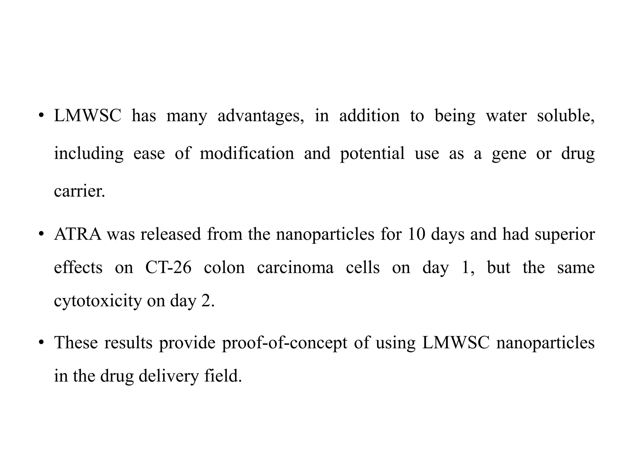 • LMWSC has many advantages, in addition to being water soluble,
including ease of modification and potential use as a gene or drug
carrier.
• ATRA was released from the nanoparticles for 10 days and had superior
effects on CT-26 colon carcinoma cells on day 1, but the same
cytotoxicity on day 2.
• These results provide proof-of-concept of using LMWSC nanoparticles
in the drug delivery field.
 