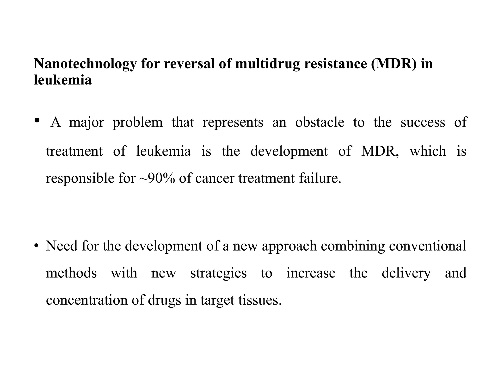 Nanotechnology for reversal of multidrug resistance (MDR) in
leukemia
• A major problem that represents an obstacle to the success of
treatment of leukemia is the development of MDR, which is
responsible for ~90% of cancer treatment failure.
• Need for the development of a new approach combining conventional
methods with new strategies to increase the delivery and
concentration of drugs in target tissues.
 