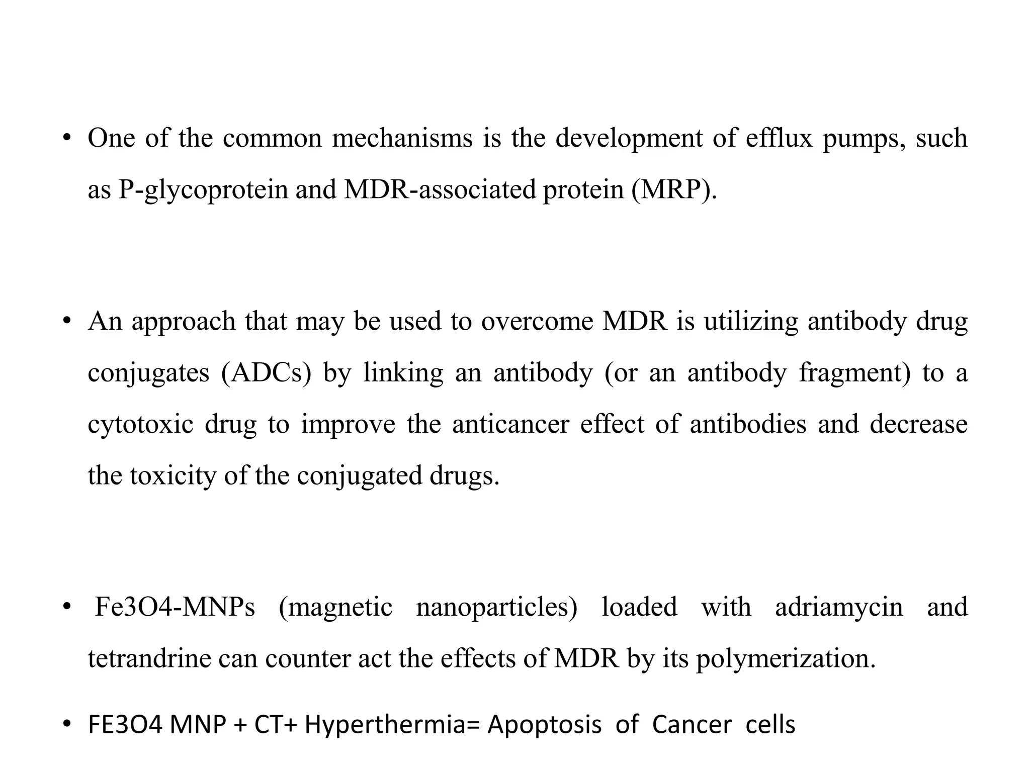 • One of the common mechanisms is the development of efflux pumps, such
as P-glycoprotein and MDR-associated protein (MRP).
• An approach that may be used to overcome MDR is utilizing antibody drug
conjugates (ADCs) by linking an antibody (or an antibody fragment) to a
cytotoxic drug to improve the anticancer effect of antibodies and decrease
the toxicity of the conjugated drugs.
• Fe3O4-MNPs (magnetic nanoparticles) loaded with adriamycin and
tetrandrine can counter act the effects of MDR by its polymerization.
• FE3O4 MNP + CT+ Hyperthermia= Apoptosis of Cancer cells
 