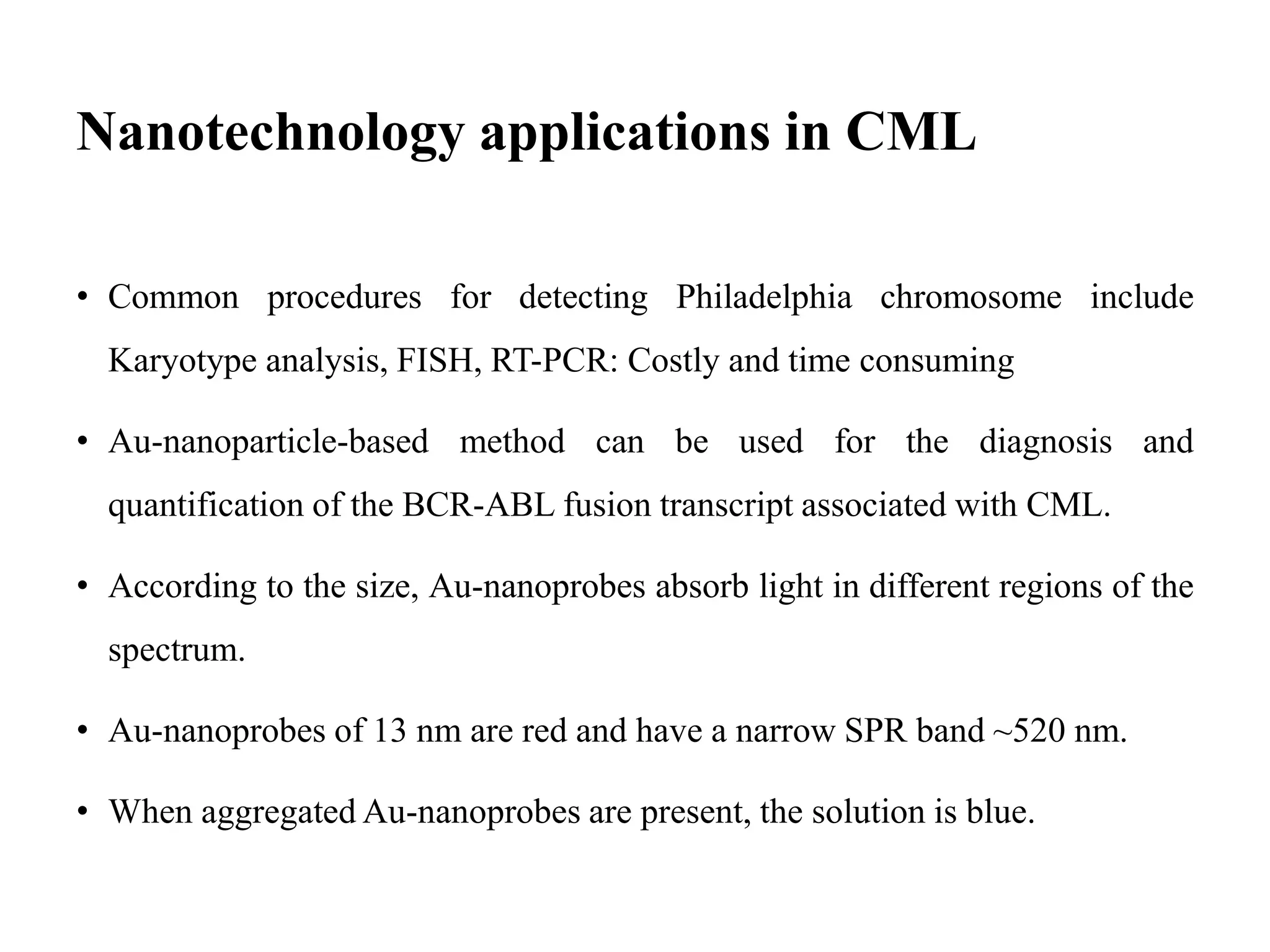 Nanotechnology applications in CML
• Common procedures for detecting Philadelphia chromosome include
Karyotype analysis, FISH, RT-PCR: Costly and time consuming
• Au-nanoparticle-based method can be used for the diagnosis and
quantification of the BCR-ABL fusion transcript associated with CML.
• According to the size, Au-nanoprobes absorb light in different regions of the
spectrum.
• Au-nanoprobes of 13 nm are red and have a narrow SPR band ~520 nm.
• When aggregated Au-nanoprobes are present, the solution is blue.
 